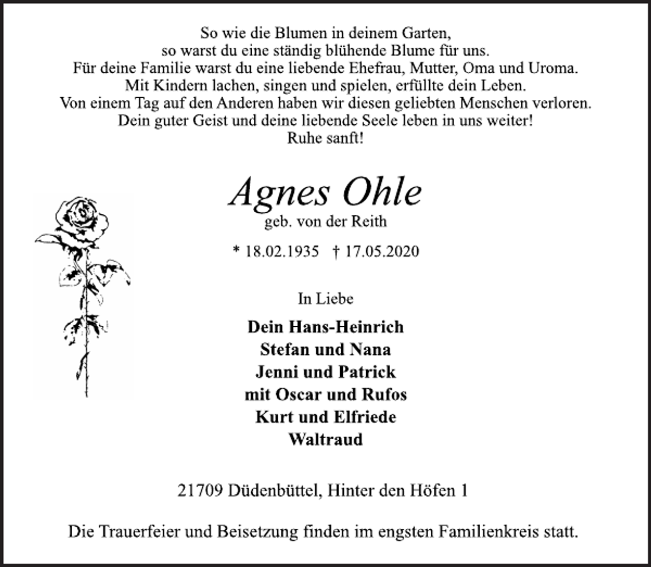 <p>So wie die Blumen in deinem Garten,<br />so warst du eine ständig blühende Blume für uns.<br />Für deine Familie warst du eine liebende Ehefrau, Mutter, Oma und Uroma.<br />Mit Kindern lachen, singen und spielen, erfüllte dein Leben.<br />Von einem Tag auf den Anderen haben wir diesen geliebten Menschen verloren.<br />Dein guter Geist und deine liebende Seele leben in uns weiter!<br />Ruhe sanft!<br />Agnes Ohle<br />geb. von der Reith<br />* 18.02.1935 † 17.05.2020<br />In Liebe<br />Dein Hans-Heinrich<br />Stefan und Nana<br />Jenni und Patrick<br />mit Oscar und Rufos<br />Kurt und Elfriede<br />Waltraud<br />21709 Düdenbüttel, Hinter den Höfen 1<br />Die Trauerfeier und Beisetzung finden im engsten Familienkreis statt.</p>