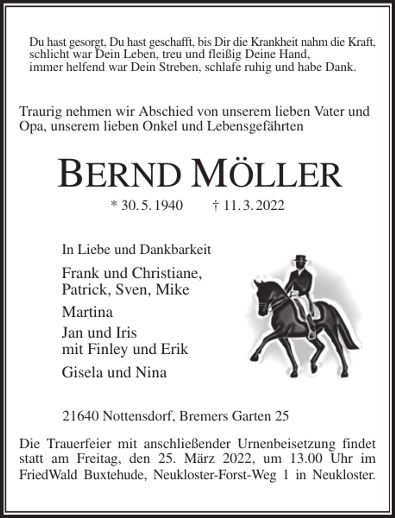 <p>Du hast gesorgt, Du hast geschafft, bis Dir die Krankheit nahm die Kraft,<br />schlicht war Dein Leben, treu und fleißig Deine Hand,<br />immer helfend war Dein Streben, schlafe ruhig und habe Dank.<br />Traurig nehmen wir Abschied von unserem lieben Vater und<br />Opa, unserem lieben Onkel und Lebensgefährten<br />BERND MÖLLER<br />* 30. 5. 1940 † 11. 3. 2022<br />In Liebe und Dankbarkeit<br />Frank und Christiane,<br />Patrick, Sven, Mike<br />Martina<br />Jan und Iris<br />mit Finley und Erik<br />Gisela und Nina<br />21640 Nottensdorf, Bremers Garten 25</p>
<p>Die Trauerfeier mit anschließender Urnenbeisetzung findet<br />statt am Freitag, den 25. März 2022, um 13.00 Uhr im<br />FriedWald Buxtehude, Neukloster-Forst-Weg 1 in Neukloster.</p>