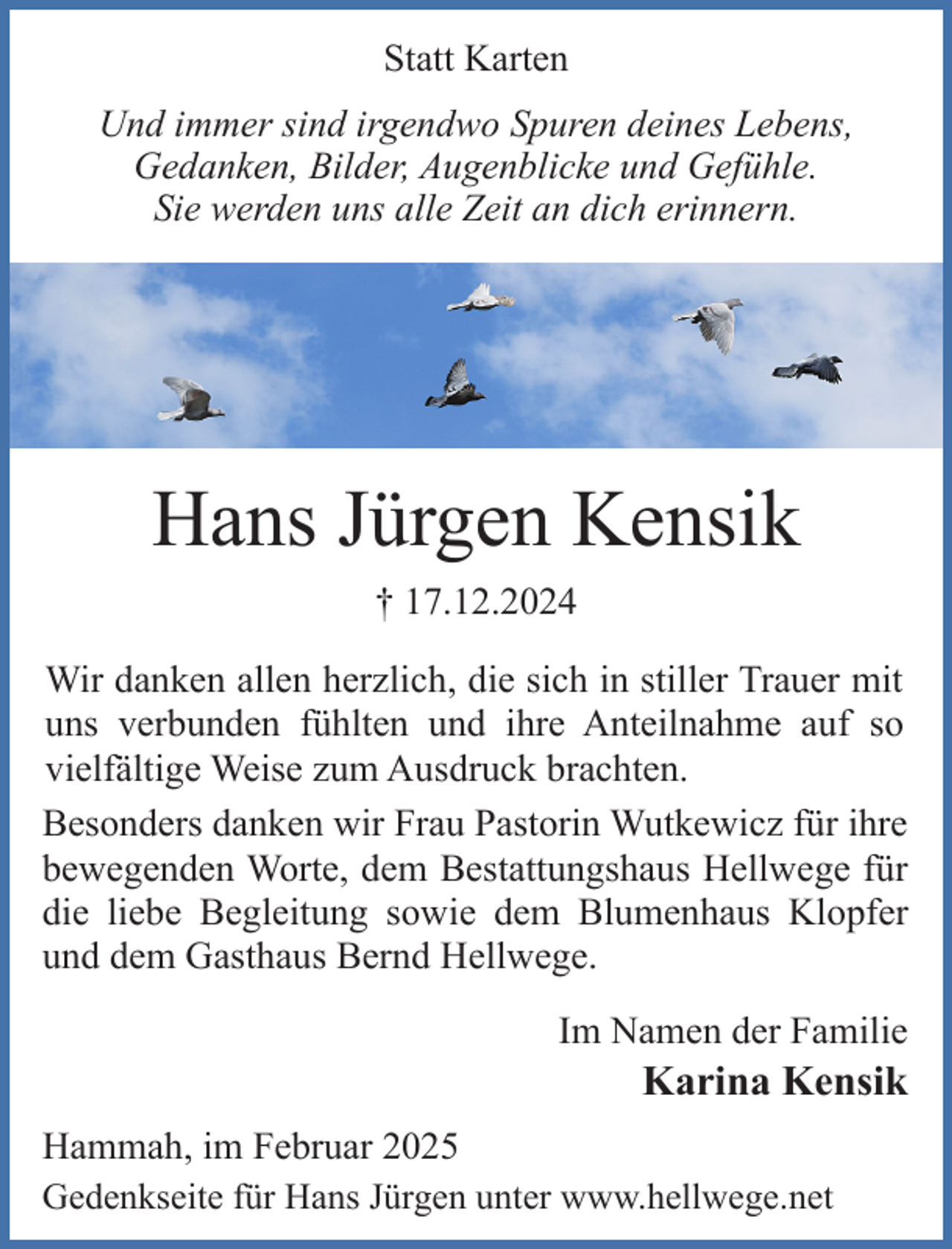 <p>Statt Karten<br />Und immer sind irgendwo Spuren deines Lebens,<br />Gedanken, Bilder, Augenblicke und Gefühle.<br />Sie werden uns alle Zeit an dich erinnern.</p><p>Hans Jürgen Kensik<br />† 17.12.2024<br />Wir danken allen herzlich, die sich in stiller Trauer mit<br />uns verbunden fühlten und ihre Anteilnahme auf so<br />vielfältige Weise zum Ausdruck brachten.<br />Besonders danken wir Frau Pastorin Wutkewicz für ihre<br />bewegenden Worte, dem Bestattungshaus Hellwege für<br />die liebe Begleitung sowie dem Blumenhaus Klopfer<br />und dem Gasthaus Bernd Hellwege.<br />Im Namen der Familie</p><p>Karina Kensik</p><p>Hammah, im Februar 2025<br />Gedenkseite für Hans Jürgen unter www.hellwege.net</p>