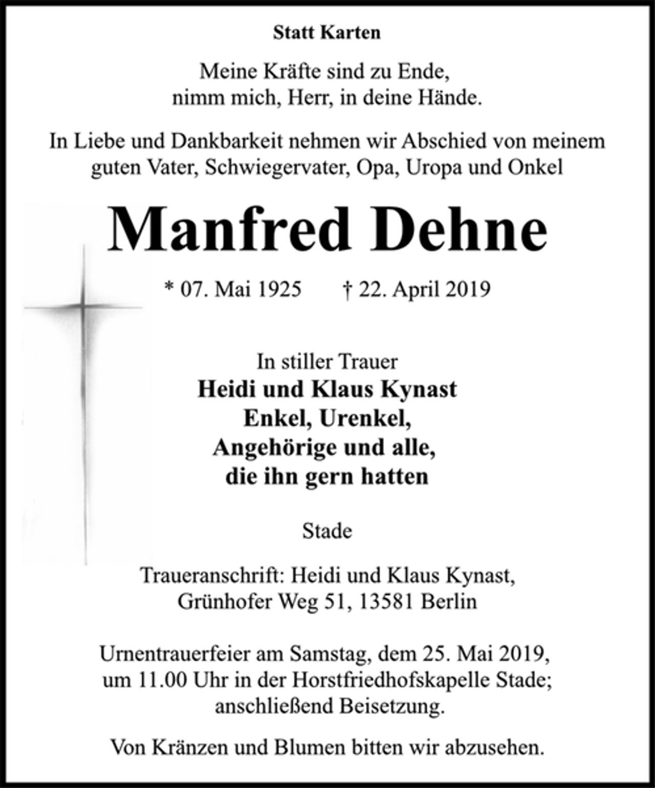 <p>Statt Karten<br />Meine Kräfte sind zu Ende,<br />nimm mich, Herr, in deine Hände.<br />In Liebe und Dankbarkeit nehmen wir Abschied von meinem<br />guten Vater, Schwiegervater, Opa, Uropa und Onkel<br />Manfred Dehne<br />* 07. Mai 1925 † 22. April 2019<br />In stiller Trauer<br />Heidi und Klaus Kynast<br />Enkel, Urenkel,<br />Angehörige und alle,<br />die ihn gern hatten<br />Stade<br />Traueranschrift: Heidi und Klaus Kynast,<br />Grünhofer Weg 51, 13581 Berlin<br />Urnentrauerfeier am Samstag, dem 25. Mai 2019,<br />um 11.00 Uhr in der Horstfriedhofskapelle Stade;<br />anschließend Beisetzung.<br />Von Kränzen und Blumen bitten wir abzusehen.</p>