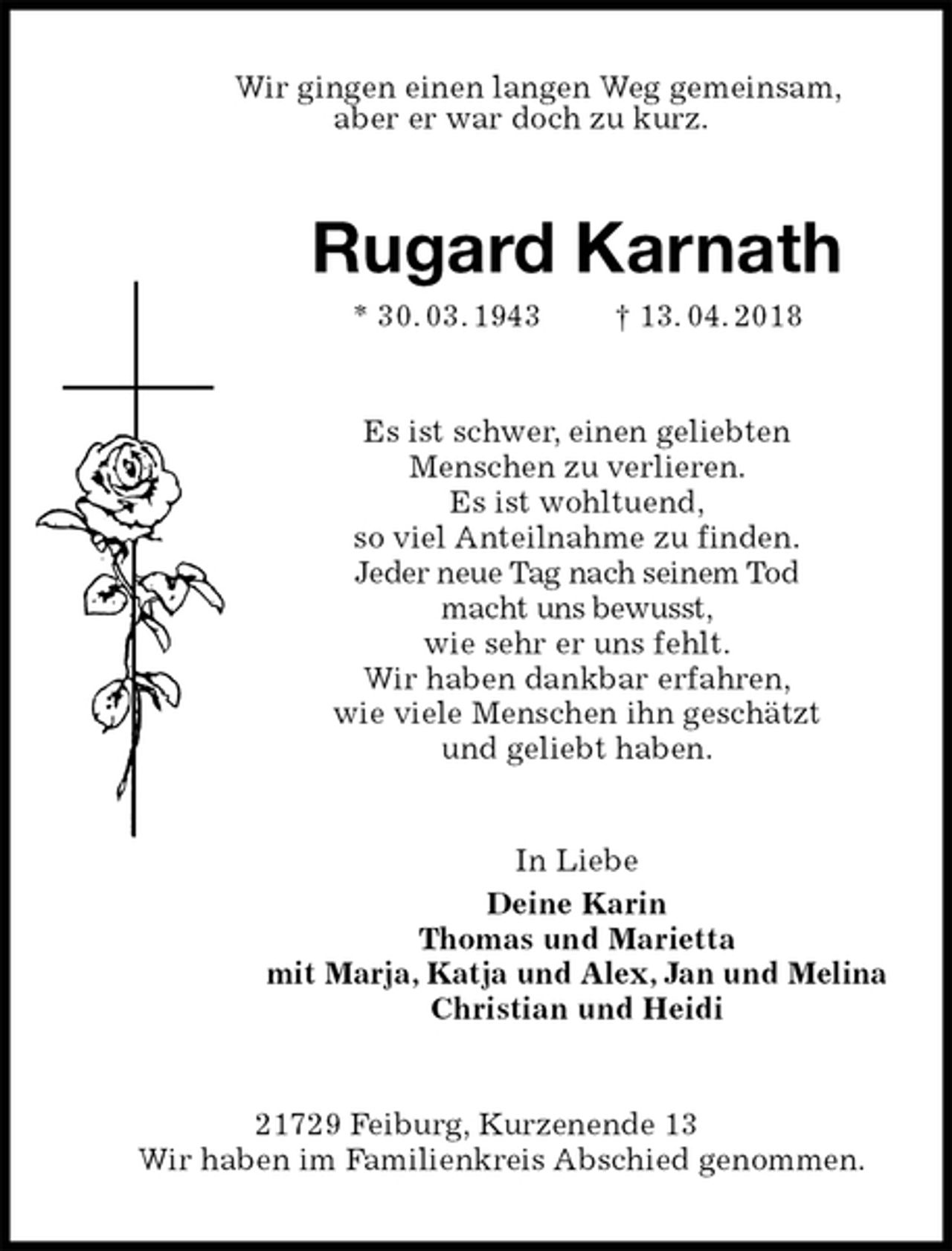 <p>Wir gingen einen langen Weg gemeinsam,<br />aber er war doch zu kurz.<br />Rugard Karnath<br />* 30. 03. 1943 † 13. 04. 2018<br />Es ist schwer, einen geliebten<br />Menschen zu verlieren.<br />Es ist wohltuend,<br />so viel Anteilnahme zu finden.<br />Jeder neue Tag nach seinem Tod<br />macht uns bewusst,<br />wie sehr er uns fehlt.<br />Wir haben dankbar erfahren,<br />wie viele Menschen ihn geschätzt<br />und geliebt haben.<br />In Liebe<br />Deine Karin<br />Thomas und Marietta<br />mit Marja, Katja und Alex, Jan und Melina<br />Christian und Heidi<br />21729 Feiburg, Kurzenende 13<br />Wir haben im Familienkreis Abschied genommen.</p>