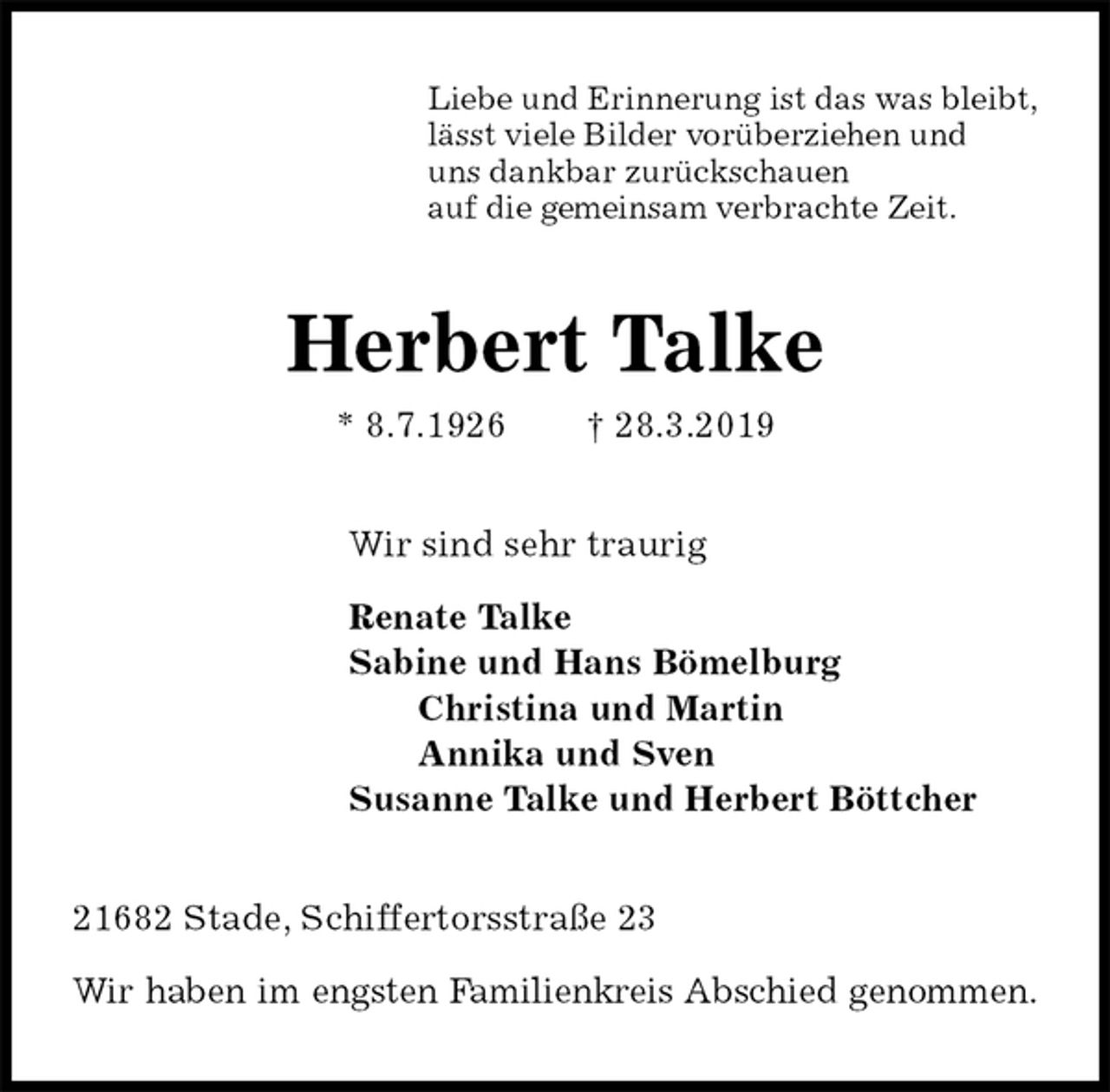 <p>Liebe und Erinnerung ist das was bleibt,<br />lässt viele Bilder vorüberziehen und<br />uns dankbar zurückschauen<br />auf die gemeinsam verbrachte Zeit.<br />Herbert Talke<br />* 8.7.1926 † 28.3.2019<br />Wir sind sehr traurig</p><p>Renate Talke<br />Sabine und Hans Bömelburg<br />Christina und Martin<br />Annika und Sven<br />Susanne Talke und Herbert Böttcher<br />21682 Stade, Schiffertorsstraße 23</p><p>Wir haben im engsten Familienkreis Abschied genommen.</p>