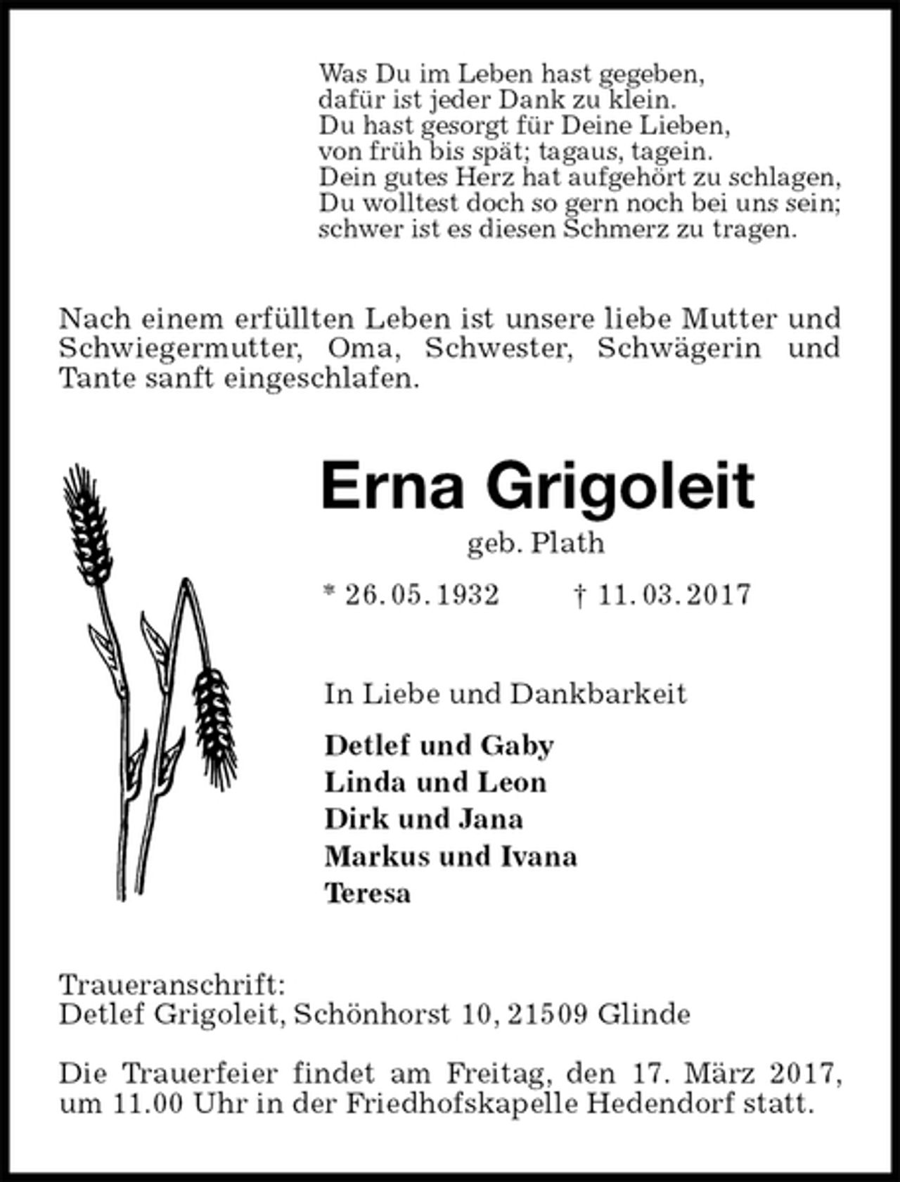 <p>Was Du im Leben hast gegeben,<br />dafür ist jeder Dank zu klein.<br />Du hast gesorgt für Deine Lieben,<br />von früh bis spät; tagaus, tagein.<br />Dein gutes Herz hat aufgehört zu schlagen,<br />Du wolltest doch so gern noch bei uns sein;<br />schwer ist es diesen Schmerz zu tragen.<br />Nach einem erfüllten Leben ist unsere liebe Mutter und Schwiegermutter, Oma, Schwester, Schwägerin und Tante sanft eingeschlafen.<br />Erna Grigoleit<br />geb. Plath<br />* 26. 05. 1932 † 11. 03. 2017<br />In Liebe und Dankbarkeit<br />Detlef und Gaby<br />Linda und Leon<br />Dirk und Jana<br />Markus und Ivana<br />Teresa<br />Traueranschrift:<br />Detlef Grigoleit, Schönhorst 10, 21509 Glinde</p><p>Die Trauerfeier findet am Freitag, den 17. März 2017, um 11.00 Uhr in der Friedhofskapelle Hedendorf statt.</p>