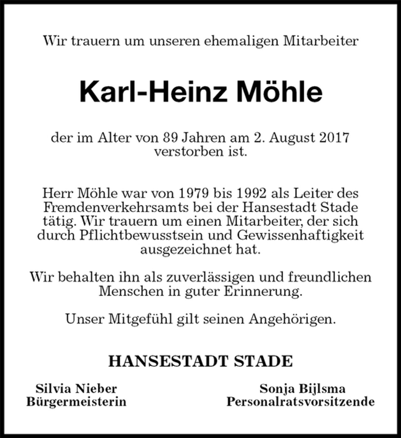 <p>Wir trauern um unseren ehemaligen Mitarbeiter<br />Karl-Heinz Möhle<br />der im Alter von 89 Jahren am 2. August 2017<br />verstorben ist.</p><p>Herr Möhle war von 1979 bis 1992 als Leiter des<br />Fremdenverkehrsamts bei der Hansestadt Stade<br />tätig. Wir trauern um einen Mitarbeiter, der sich durch Pflichtbewusstsein und Gewissenhaftigkeit<br />ausgezeichnet hat.</p><p>Wir behalten ihn als zuverlässigen und freundlichen Menschen in guter Erinnerung.</p><p>Unser Mitgefühl gilt seinen Angehörigen.<br />HANSESTADT STADE<br />Silvia Nieber Sonja Bijlsma<br />Bürgermeisterin Personalratsvorsitzende</p>