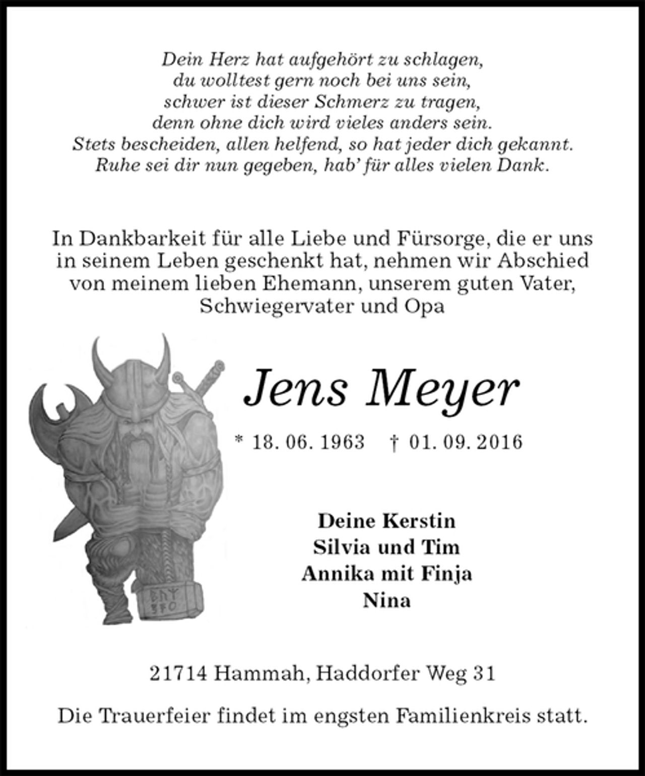 <p>Dein Herz hat aufgehört zu schlagen,<br />du wolltest gern noch bei uns sein,<br />schwer ist dieser Schmerz zu tragen,<br />denn ohne dich wird vieles anders sein.<br />Stets bescheiden, allen helfend, so hat jeder dich gekannt.<br />Ruhe sei dir nun gegeben, hab’ für alles vielen Dank.<br />In Dankbarkeit für alle Liebe und Fürsorge, die er uns<br />in seinem Leben geschenkt hat, nehmen wir Abschied<br />von meinem lieben Ehemann, unserem guten Vater,<br />Schwiegervater und Opa<br />Jens Meyer<br />* 18. 06. 1963 † 01. 09. 2016<br />Deine Kerstin<br />Silvia und Tim<br />Annika mit Finja<br />Nina<br />21714 Hammah, Haddorfer Weg 31</p>
<p>Die Trauerfeier findet im engsten Familienkreis statt.</p>