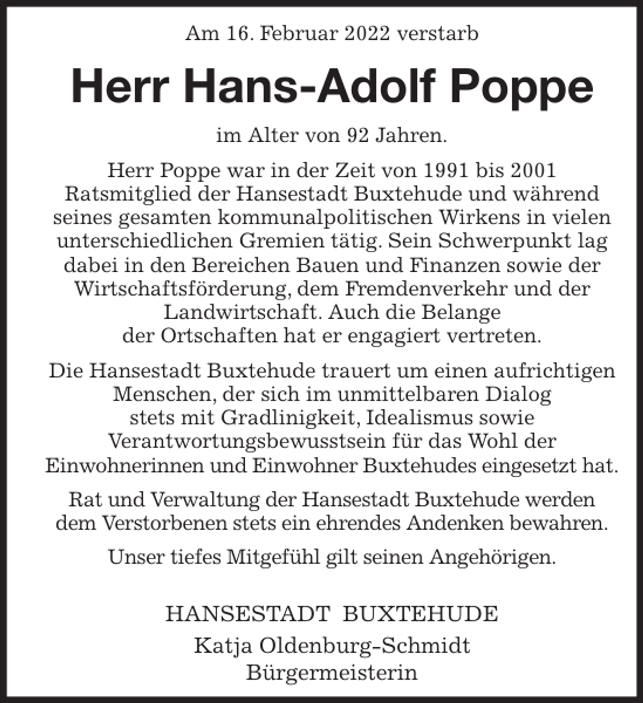 <p>Am 16. Februar 2022 verstarb<br />Herr Hans-Adolf Poppe<br />im Alter von 92 Jahren.<br />Herr Poppe war in der Zeit von 1991 bis 2001<br />Ratsmitglied der Hansestadt Buxtehude und während<br />seines gesamten kommunalpolitischen Wirkens in vielen unterschiedlichen Gremien tätig. Sein Schwerpunkt lag dabei in den Bereichen Bauen und Finanzen sowie der Wirtschaftsförderung, dem Fremdenverkehr und der Landwirtschaft. Auch die Belange<br />der Ortschaften hat er engagiert vertreten.<br />Die Hansestadt Buxtehude trauert um einen aufrichtigen Menschen, der sich im unmittelbaren Dialog<br />stets mit Gradlinigkeit, Idealismus sowie<br />Verantwortungsbewusstsein für das Wohl der<br />Einwohnerinnen und Einwohner Buxtehudes eingesetzt hat.<br />Rat und Verwaltung der Hansestadt Buxtehude werden<br />dem Verstorbenen stets ein ehrendes Andenken bewahren.<br />Unser tiefes Mitgefühl gilt seinen Angehörigen.</p>
<p>HANSESTADT BUXTEHUDE<br />Katja Oldenburg-Schmidt<br />Bürgermeisterin</p>