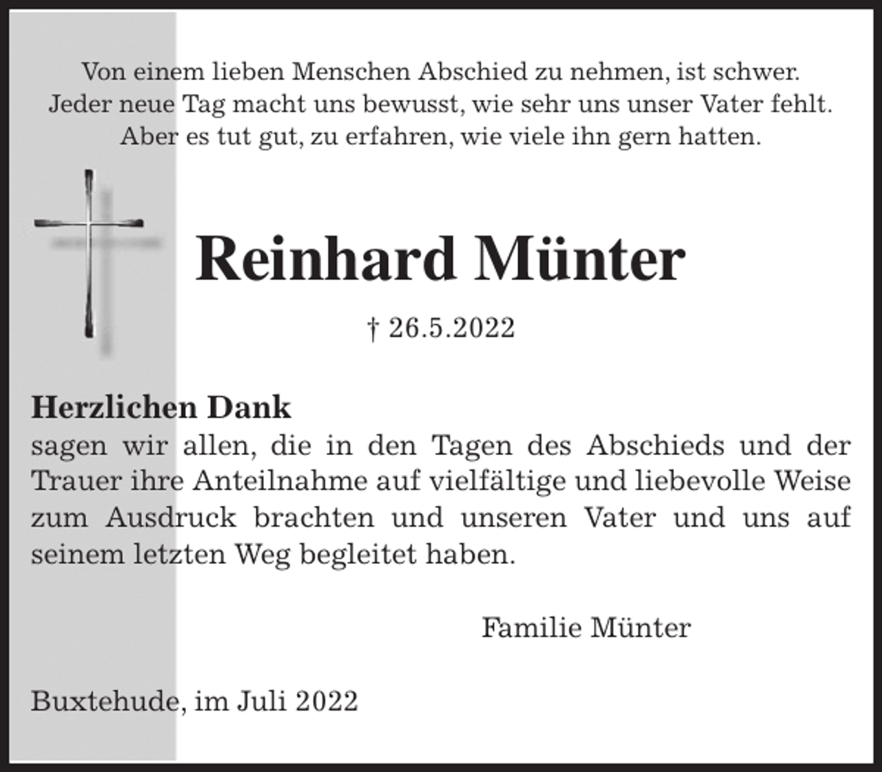 <p>Von einem lieben Menschen Abschied zu nehmen, ist schwer.<br />Jeder neue Tag macht uns bewusst, wie sehr uns unser Vater fehlt.<br />Aber es tut gut, zu erfahren, wie viele ihn gern hatten.</p><p>Reinhard Münter<br />† 26.5.2022<br />Herzlichen Dank<br />sagen wir allen, die in den Tagen des Abschieds und der Trauer ihre Anteilnahme auf vielfältige und liebevolle Weise zum Ausdruck brachten und unseren Vater und uns auf<br />seinem letzten Weg begleitet haben.<br />Familie Münter<br />Buxtehude, im Juli 2022</p>
