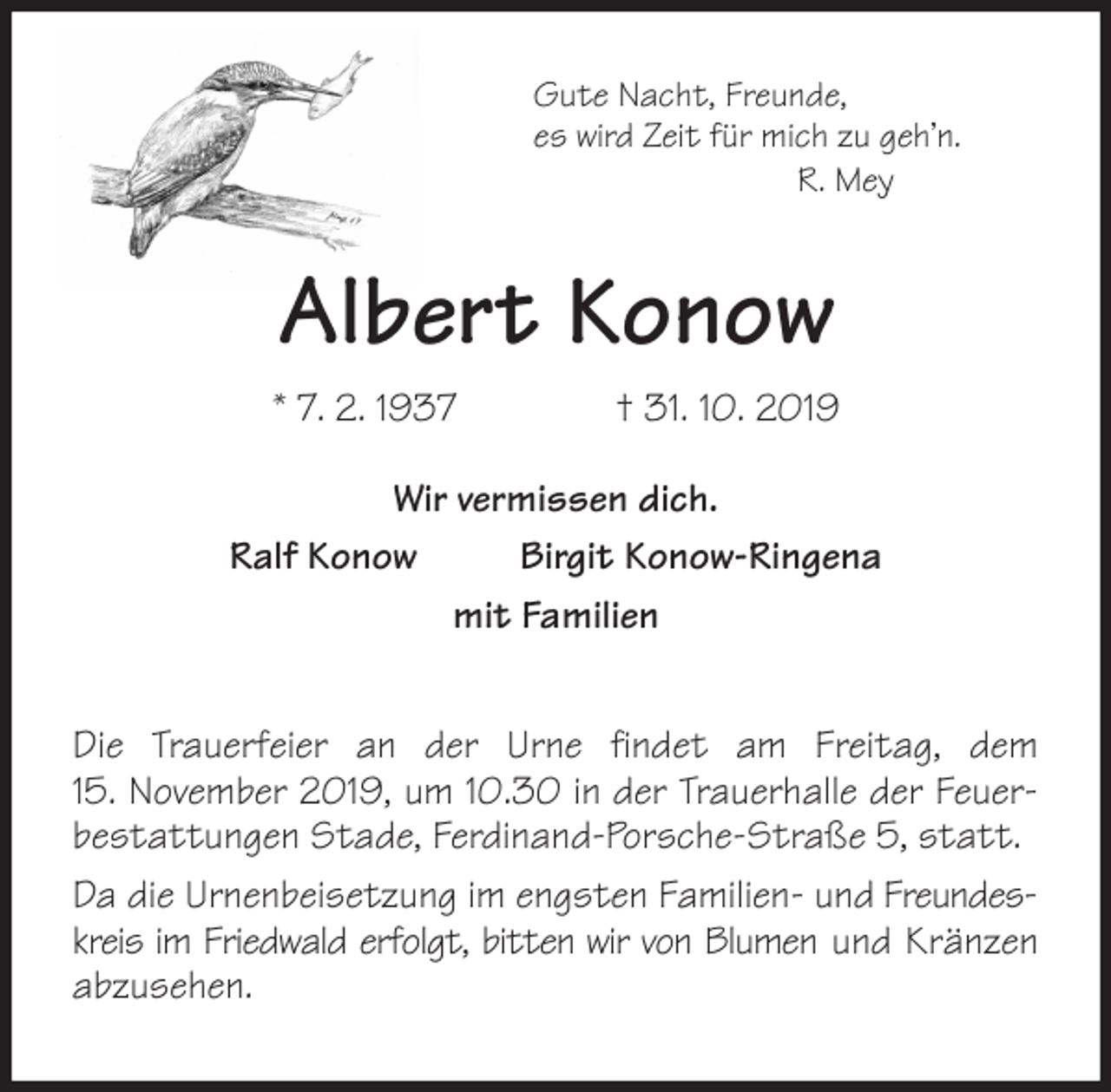 <p>Gute Nacht, Freunde,<br />es wird Zeit für mich zu geh’n.<br />R. Mey<br />Albert Konow<br />* 7. 2. 1937 † 31. 10. 2019</p><p>Wir vermissen dich.<br />Ralf Konow Birgit Konow-Ringena<br />mit Familien<br />Die Trauerfeier an der Urne findet am Freitag, dem<br />15. November 2019, um 10.30 in der Trauerhalle der Feuerbestattungen Stade, Ferdinand-Porsche-Straße 5, statt.<br />Da die Urnenbeisetzung im engsten Familien- und Freundeskreis im Friedwald erfolgt, bitten wir von Blumen und Kränzen abzusehen.</p>