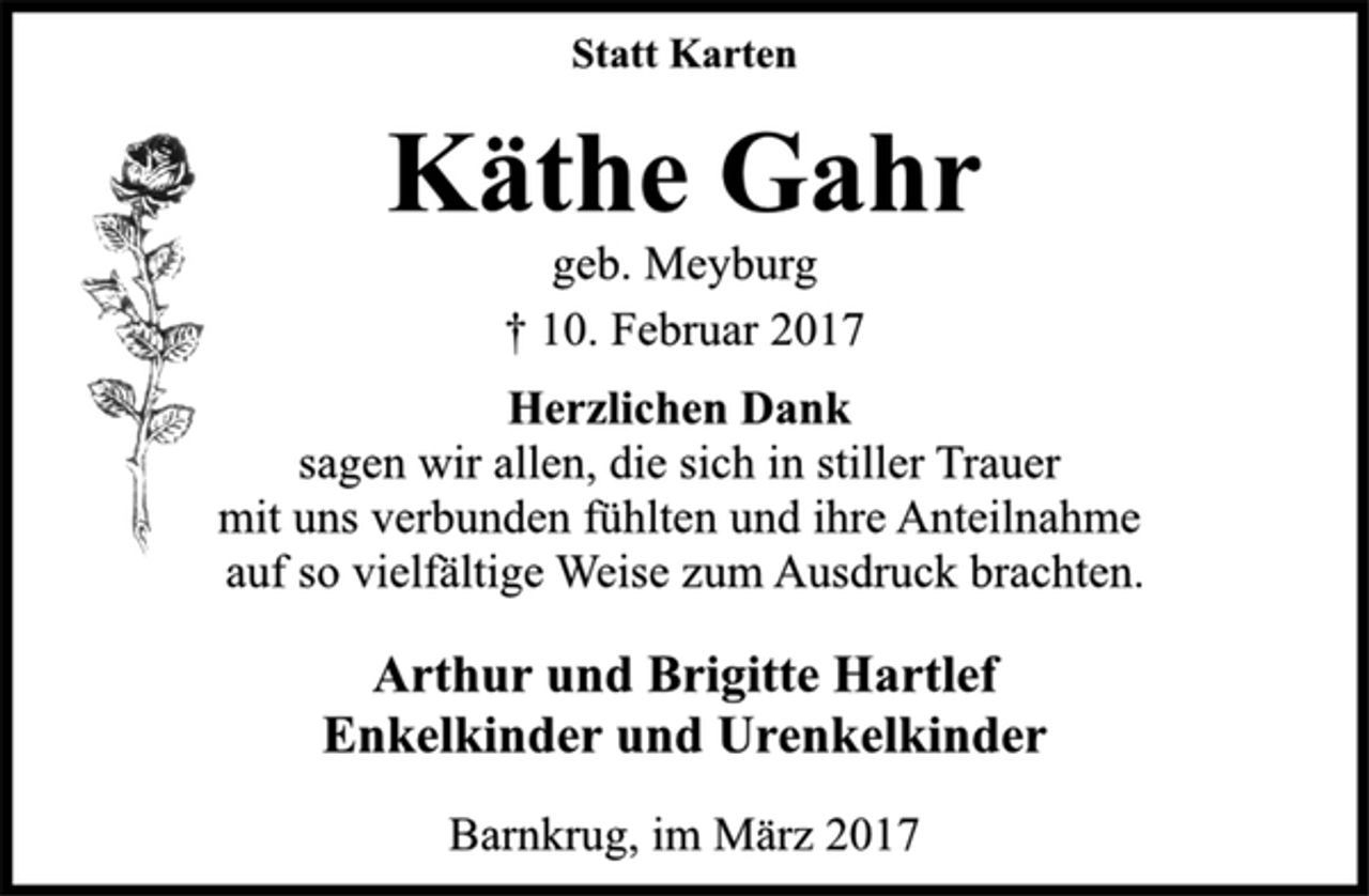 <p>Statt Karten</p>
<p>Käthe Gahr<br />geb. Meyburg<br />† 10. Februar 2017</p>
<p>Herzlichen Dank<br />sagen wir allen, die sich in stiller Trauer<br />mit uns verbunden fühlten und ihre Anteilnahme<br />auf so vielfältige Weise zum Ausdruck brachten.</p>
<p>Arthur und Brigitte Hartlef<br />Enkelkinder und Urenkelkinder</p>
<p>Barnkrug, im März 2017</p>