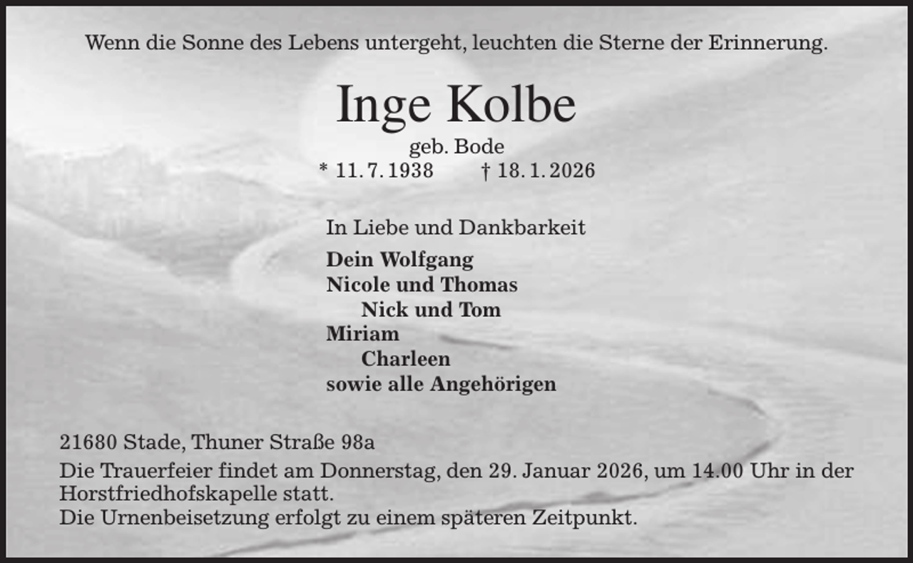 <p>Wenn die Sonne des Lebens untergeht, leuchten die Sterne der Erinnerung.<br />Inge Kolbe<br />geb. Bode<br />* 11. 7. 1938 † 18. 1. 2026<br />In Liebe und Dankbarkeit<br />Dein Wolfgang<br />Nicole und Thomas<br />Nick und Tom<br />Miriam<br />Charleen<br />sowie alle Angehörigen<br />21680 Stade, Thuner Straße 98a<br />Die Trauerfeier findet am Donnerstag, den 29. Januar 2026, um 14.00 Uhr in der Horstfriedhofskapelle statt.<br />Die Urnenbeisetzung erfolgt zu einem späteren Zeitpunkt.</p>