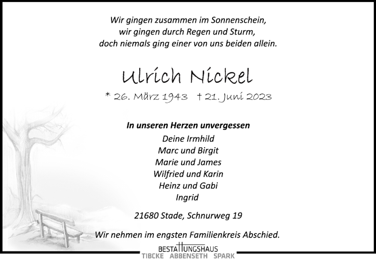<p>Wir gingen zusammen im Sonnenschein,<br />wir gingen durch Regen und Sturm,<br />doch niemals ging einer von uns beiden allein.<br />Ulrich Nickel<br />* 26. März 1943 + 21. Juni 2023<br />In unseren Herzen unvergessen<br />Deine Irmhild<br />Marc und Birgit<br />Marie und James<br />Wilfried und Karin<br />Heinz und Gabi<br />Ingrid<br />21680 Stade, Schnurweg 19<br />Wir nehmen im engsten Familienkreis Abschied.</p>