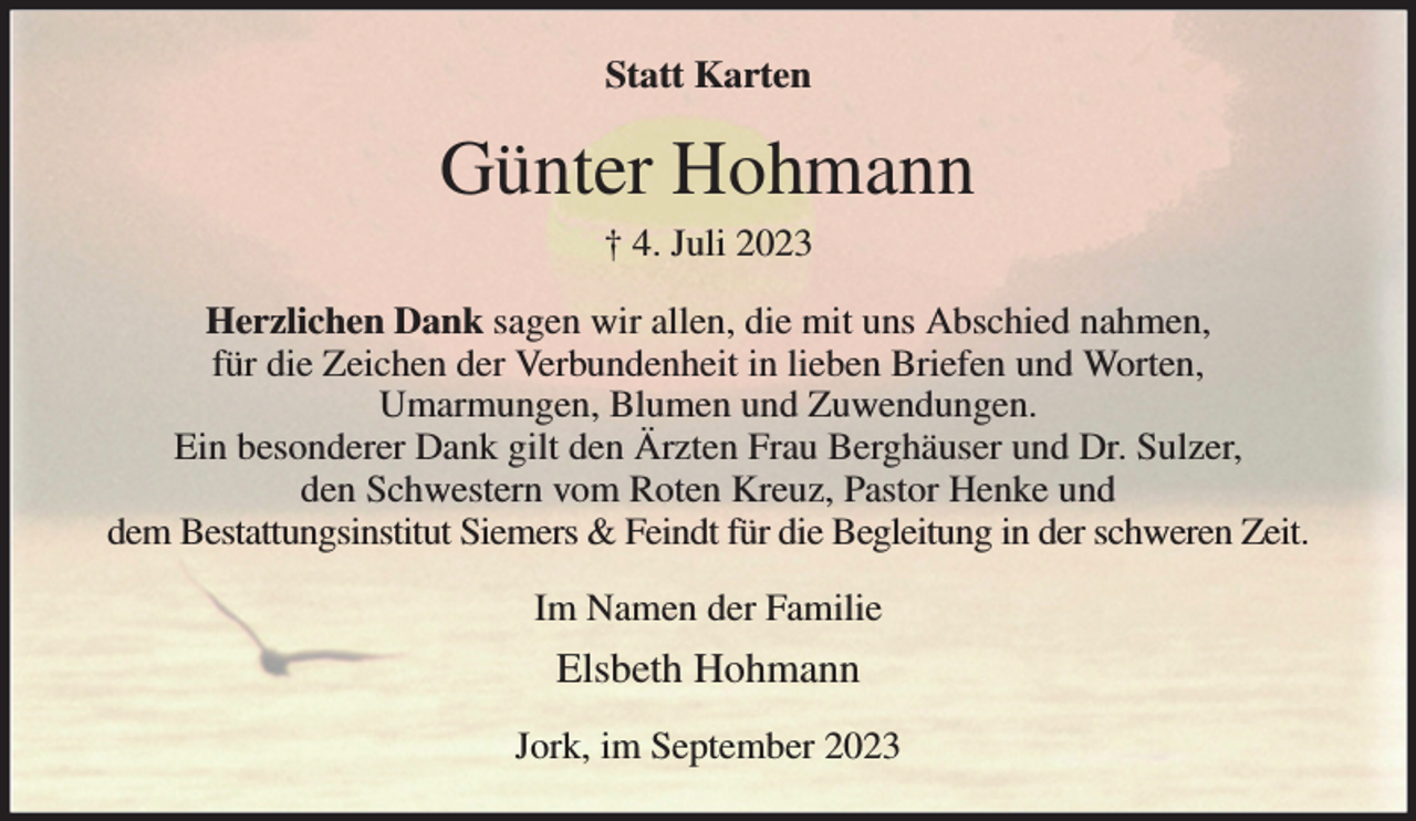 <p>Statt Karten<br />Günter Hohmann<br />† 4. Juli 2023<br />Herzlichen Dank sagen wir allen, die mit uns Abschied nahmen,<br />für die Zeichen der Verbundenheit in lieben Briefen und Worten,<br />Umarmungen, Blumen und Zuwendungen.<br />Ein besonderer Dank gilt den Ärzten Frau Berghäuser und Dr. Sulzer,<br />den Schwestern vom Roten Kreuz, Pastor Henke und<br />dem Bestattungsinstitut Siemers &amp; Feindt für die Begleitung in der schweren Zeit.<br />Im Namen der Familie<br />Elsbeth Hohmann<br />Jork, im September 2023</p>
