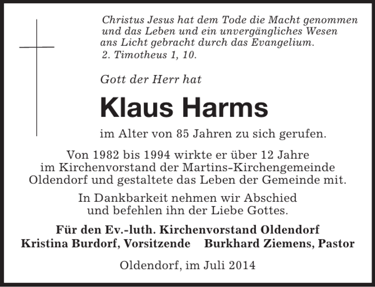 <p>Christus Jesus hat dem Tode die Macht genommen<br />und das Leben und ein unvergängliches Wesen<br />ans Licht gebracht durch das Evangelium.<br />2. Timotheus 1, 10.</p><p>Gott der Herr hat<br />Klaus Harms<br />im Alter von 85 Jahren zu sich gerufen.<br />Von 1982 bis 1994 wirkte er über 12 Jahre<br />im Kirchenvorstand der Martins-Kirchengemeinde<br />Oldendorf und gestaltete das Leben der Gemeinde mit.<br />In Dankbarkeit nehmen wir Abschied<br />und befehlen ihn der Liebe Gottes.<br />Für den Ev.-luth. Kirchenvorstand Oldendorf<br />Kristina Burdorf, Vorsitzende Burkhard Ziemens, Pastor<br />Oldendorf, im Juli 2014</p>