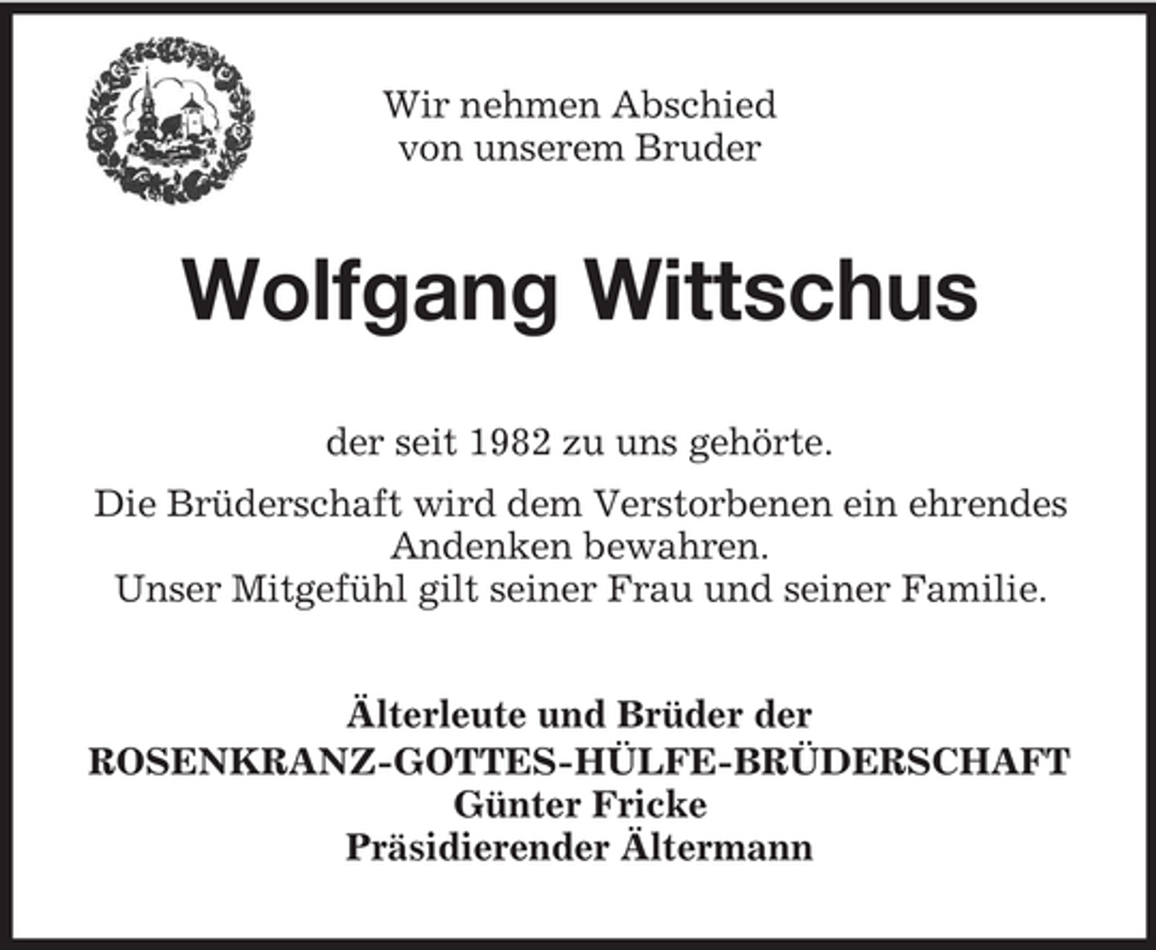 <p>Wir nehmen Abschied<br />von unserem Bruder</p><p>Wolfgang Wittschus<br />der seit 1982 zu uns gehörte.<br />Die Brüderschaft wird dem Verstorbenen ein ehrendes<br />Andenken bewahren.<br />Unser Mitgefühl gilt seiner Frau und seiner Familie.<br />Älterleute und Brüder der<br />ROSENKRANZ-GOTTES-HÜLFE-BRÜDERSCHAFT<br />Günter Fricke<br />Präsidierender Ältermann</p>