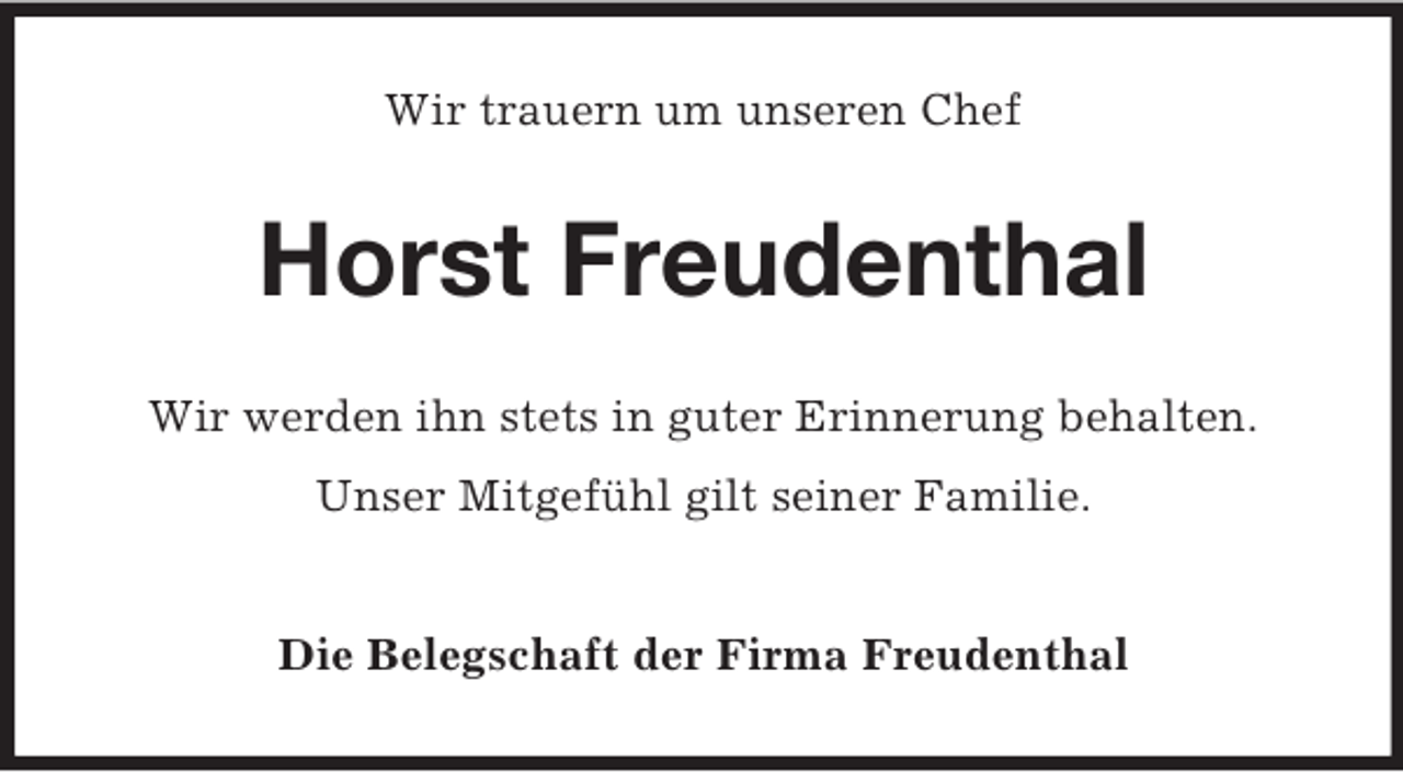 <p>Wir trauern um unseren Chef</p><p>Horst Freudenthal<br />Wir werden ihn stets in guter Erinnerung behalten.<br />Unser Mitgefühl gilt seiner Familie.<br />Die Belegschaft der Firma Freudenthal</p>