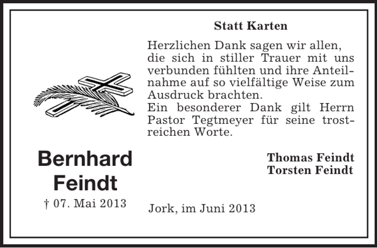 <p>Statt Karten<br />Herzlichen Dank sagen wir allen,<br />die sich in stiller Trauer mit uns<br />verbunden fühlten und ihre Anteilnahme auf so vielfältige Weise zum<br />Ausdruck brachten.<br />Ein besonderer Dank gilt Herrn<br />Pastor Tegtmeyer für seine trostreichen Worte.</p><p>Bernhard<br />Feindt<br />† 07. Mai 2013</p><p>Thomas Feindt<br />Torsten Feindt<br />Jork, im Juni 2013</p>