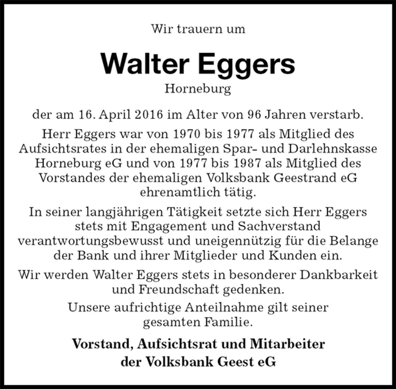 <p>Wir trauern um<br />Walter Eggers<br />Horneburg<br />der am 16. April 2016 im Alter von 96 Jahren verstarb.<br />Herr Eggers war von 1970 bis 1977 als Mitglied des<br />Aufsichtsrates in der ehemaligen Spar- und Darlehnskasse Horneburg eG und von 1977 bis 1987 als Mitglied des<br />Vorstandes der ehemaligen Volksbank Geestrand eG<br />ehrenamtlich tätig.<br />In seiner langjährigen Tätigkeit setzte sich Herr Eggers<br />stets mit Engagement und Sachverstand<br />verantwortungsbewusst und uneigennützig für die Belange der Bank und ihrer Mitglieder und Kunden ein.<br />Wir werden Walter Eggers stets in besonderer Dankbarkeit und Freundschaft gedenken.<br />Unsere aufrichtige Anteilnahme gilt seiner<br />gesamten Familie.<br />Vorstand, Aufsichtsrat und Mitarbeiter<br />der Volksbank Geest eG</p>