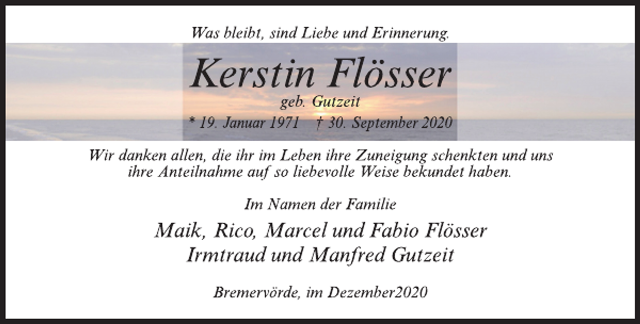 <p>Was bleibt, sind Liebe und Erinnerung.<br />Kerstin Flösser<br />geb. Gutzeit * 19. Januar 1971<br />† 30. September 2020<br />Wir danken allen, die ihr im Leben ihre Zuneigung schenkten und uns ihre Anteilnahme auf so liebevolle Weise bekundet haben.<br />Im Namen der Familie<br />Maik, Rico, Marcel und Fabio Flösser Irmtraud und Manfred Gutzeit<br />Bremervörde, im Dezember 2020</p>