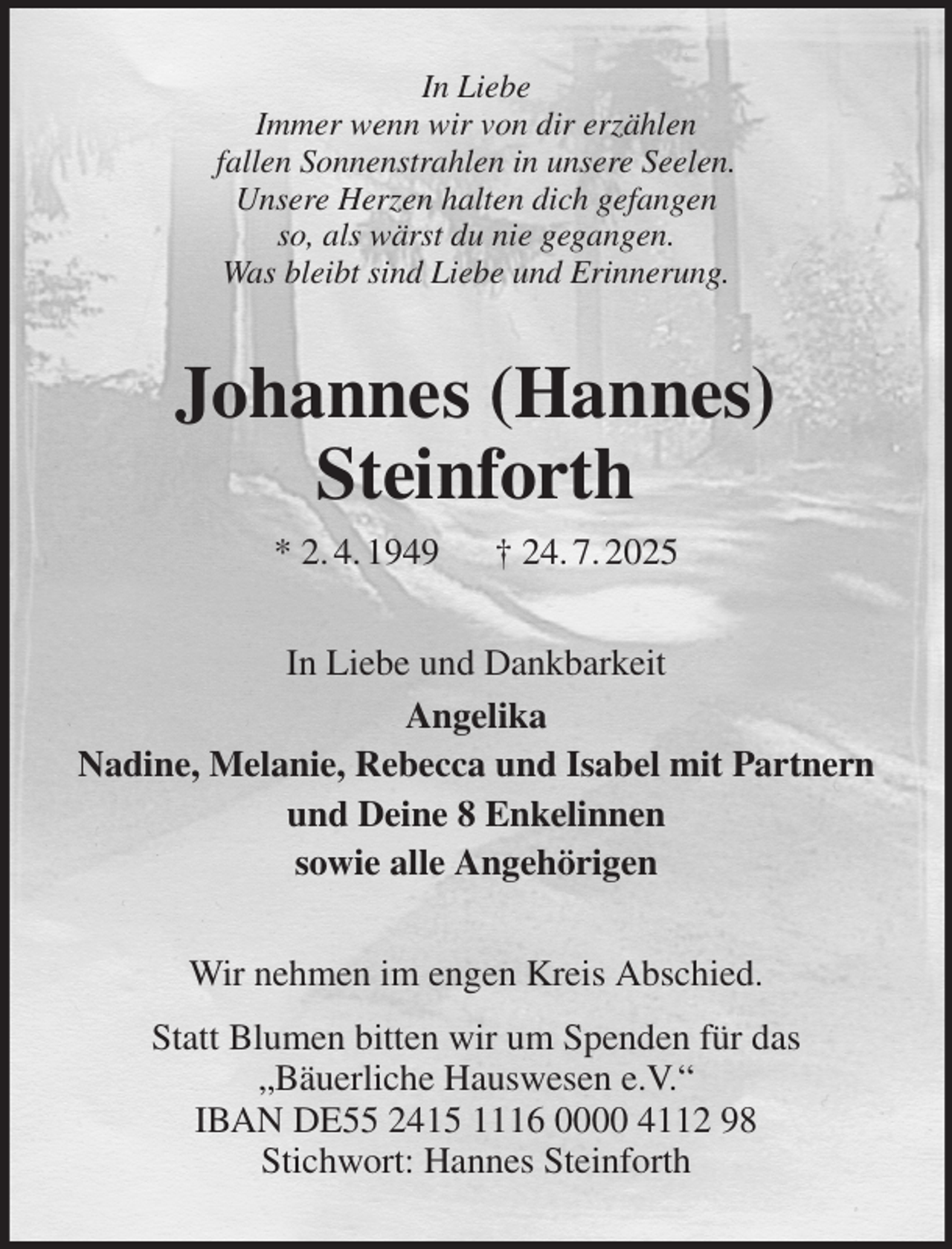 <p>In Liebe<br />Immer wenn wir von dir erzählen<br />fallen Sonnenstrahlen in unsere Seelen.<br />Unsere Herzen halten dich gefangen<br />so, als wärst du nie gegangen.<br />Was bleibt sind Liebe und Erinnerung.<br />Johannes (Hannes)<br />Steinforth<br />* 2. 4. 1949 † 24. 7. 2025<br />In Liebe und Dankbarkeit<br />Angelika<br />Nadine, Melanie, Rebecca und Isabel mit Partnern<br />und Deine 8 Enkelinnen<br />sowie alle Angehörigen<br />Wir nehmen im engen Kreis Abschied.<br />Statt Blumen bitten wir um Spenden für das<br />„Bäuerliche Hauswesen e.V.“<br />IBAN DE55 2415 1116 0000 4112 98<br />Stichwort: Hannes Steinforth</p>