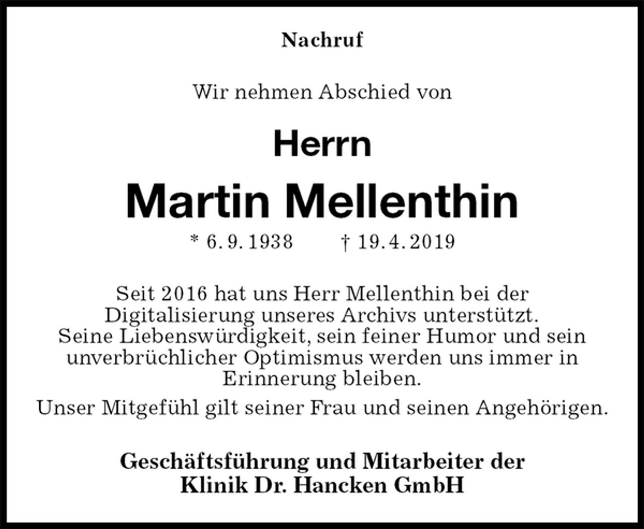 <p>Nachruf<br />Wir nehmen Abschied von<br />Herrn<br />Martin Mellenthin<br />* 6. 9. 1938 † 19. 4. 2019<br />Seit 2016 hat uns Herr Mellenthin bei der<br />Digitalisierung unseres Archivs unterstützt.<br />Seine Liebenswürdigkeit, sein feiner Humor und sein<br />unverbrüchlicher Optimismus werden uns immer in<br />Erinnerung bleiben.<br />Unser Mitgefühl gilt seiner Frau und seinen Angehörigen.<br />Geschäftsführung und Mitarbeiter der<br />Klinik Dr. Hancken GmbH</p>