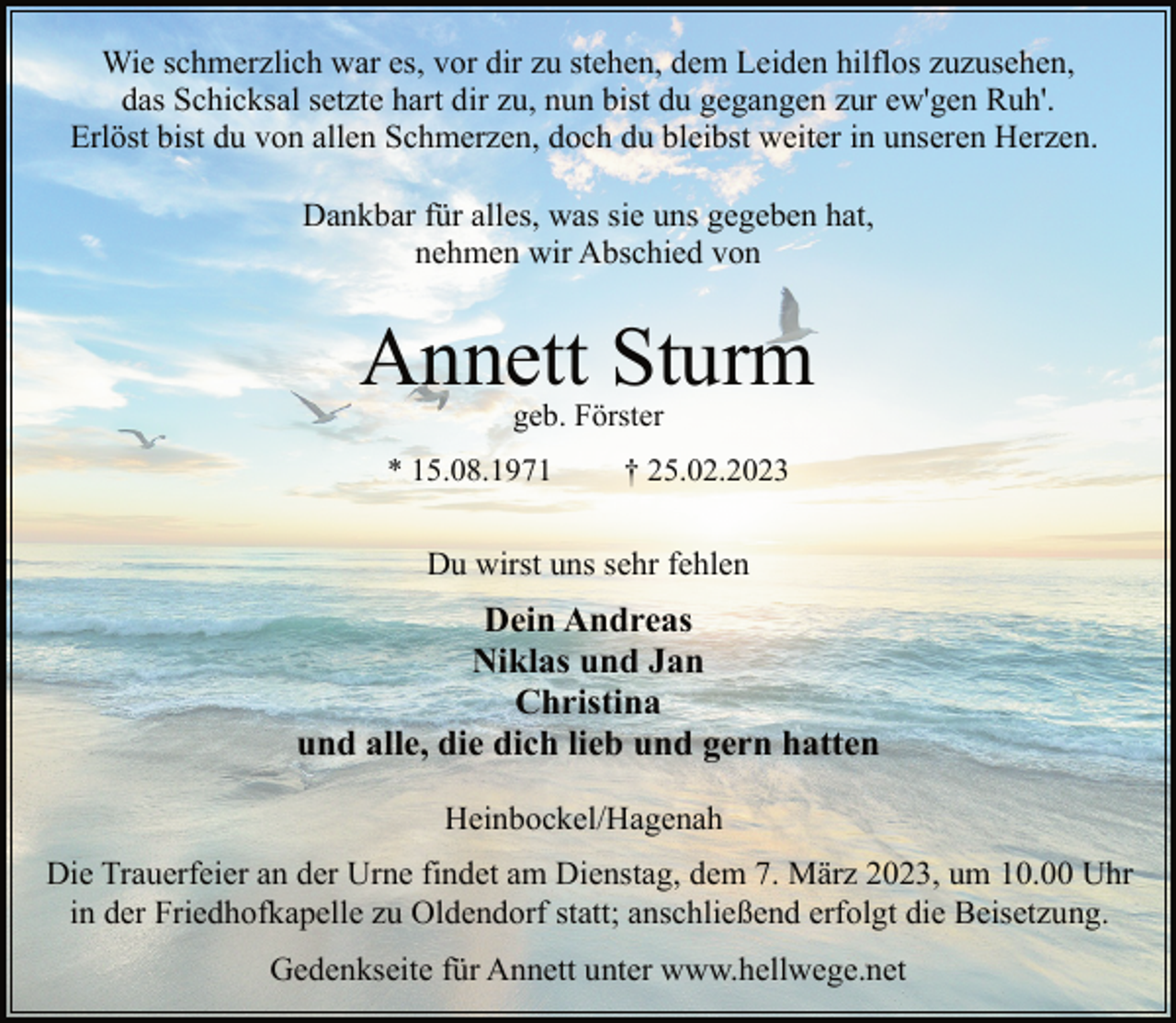 <p>Wie schmerzlich war es, vor dir zu stehen, dem Leiden hilflos zuzusehen,<br />das Schicksal setzte hart dir zu, nun bist du gegangen zur ew'gen Ruh'.<br />Erlöst bist du von allen Schmerzen, doch du bleibst weiter in unseren Herzen.<br />Dankbar für alles, was sie uns gegeben hat,<br />nehmen wir Abschied von<br />Annett Sturm<br />geb. Förster<br />* 15.08.1971 † 25.02.2023<br />Du wirst uns sehr fehlen<br />Dein Andreas<br />Niklas und Jan<br />Christina<br />und alle, die dich lieb und gern hatten<br />Heinbockel/Hagenah<br />Die Trauerfeier an der Urne findet am Dienstag, dem 7. März 2023, um 10.00 Uhr<br />in der Friedhofkapelle zu Oldendorf statt; anschließend erfolgt die Beisetzung.<br />Gedenkseite für Annett unter www.hellwege.net</p>