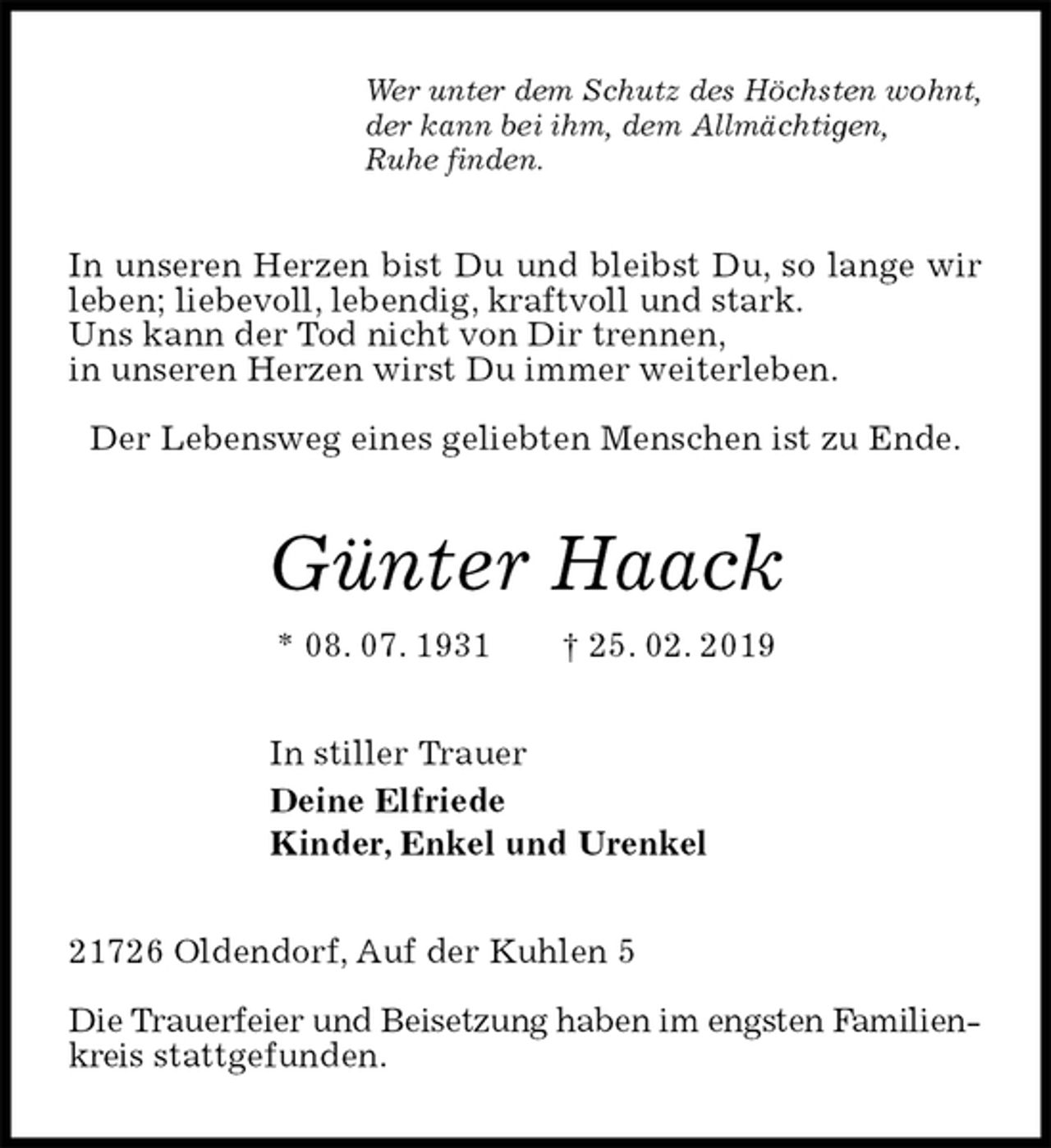 <p>Wer unter dem Schutz des Höchsten wohnt,<br />der kann bei ihm, dem Allmächtigen,<br />Ruhe finden.<br />In unseren Herzen bist Du und bleibst Du, so lange wir leben; liebevoll, lebendig, kraftvoll und stark.<br />Uns kann der Tod nicht von Dir trennen,<br />in unseren Herzen wirst Du immer weiterleben.</p>
<p>Der Lebensweg eines geliebten Menschen ist zu Ende.<br />Günter Haack<br />* 08. 07. 1931 † 25. 02. 2019<br />In stiller Trauer<br />Deine Elfriede<br />Kinder, Enkel und Urenkel<br />21726 Oldendorf, Auf der Kuhlen 5</p>
<p>Die Trauerfeier und Beisetzung haben im engsten Familienkreis stattgefunden.</p>