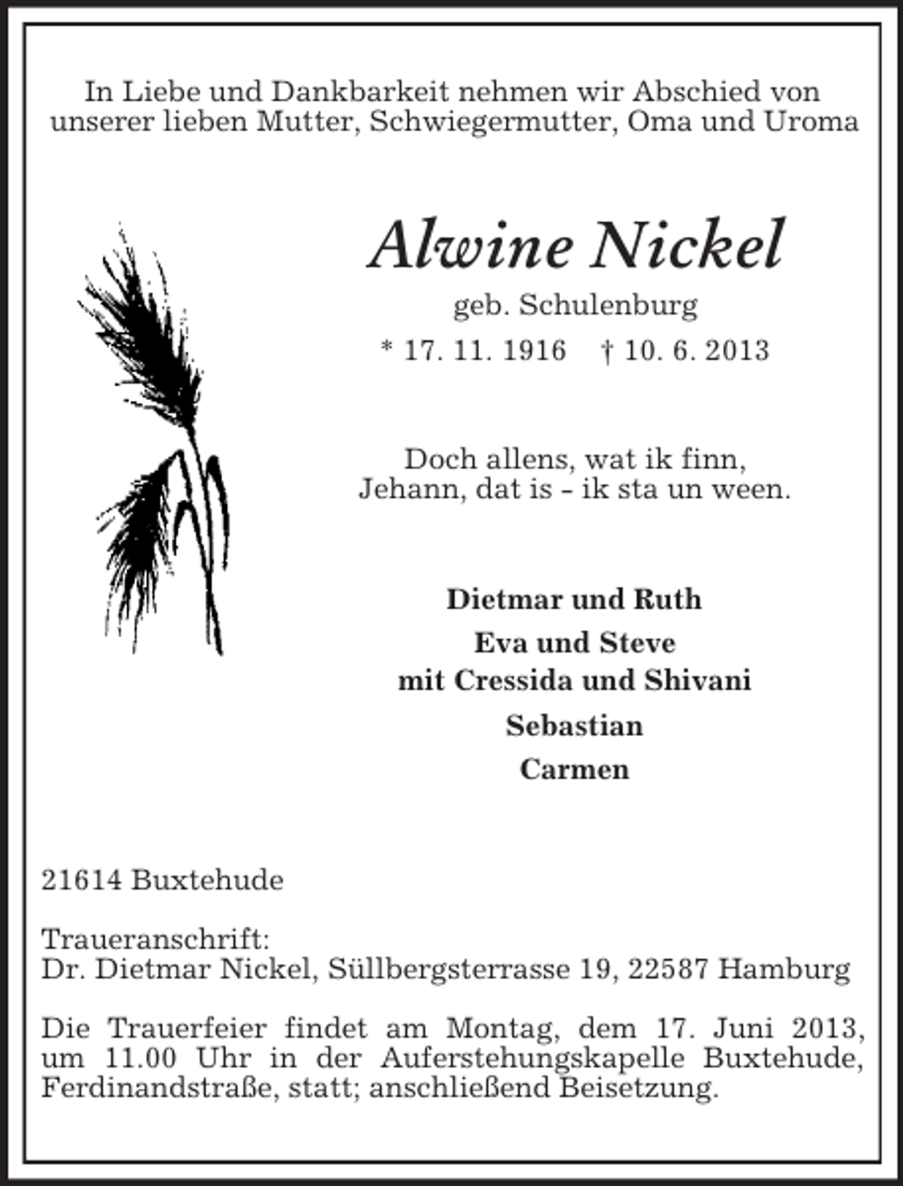 <p>In Liebe und Dankbarkeit nehmen wir Abschied von<br />unserer lieben Mutter, Schwiegermutter, Oma und Uroma</p><p>Alwine Nickel<br />geb. Schulenburg<br />* 17. 11. 1916 † 10. 6. 2013</p><p>Doch allens, wat ik finn,<br />Jehann, dat is - ik sta un ween.</p><p>Dietmar und Ruth<br />Eva und Steve<br />mit Cressida und Shivani<br />Sebastian<br />Carmen</p><p>21614 Buxtehude<br />Traueranschrift:<br />Dr. Dietmar Nickel, Süllbergsterrasse 19, 22587 Hamburg<br />Die Trauerfeier findet am Montag, dem 17. Juni 2013,<br />um 11.00 Uhr in der Auferstehungskapelle Buxtehude,<br />Ferdinandstraße, statt; anschließend Beisetzung.</p>