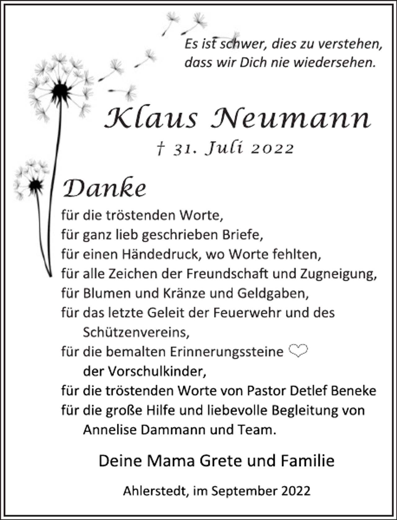 <p>Es ist schwer, dies zu verstehen,<br />dass wir Dich nie wiedersehen.<br />Klaus Neumann<br />† 31. Juli 2022<br />Danke<br />für die tröstenden Worte,<br />für ganz lieb geschrieben Briefe,<br />für einen Händedruck, wo Worte fehlten,<br />für alle Zeichen der Freundschaft und Zugneigung,<br />für Blumen und Kränze und Geldgaben,<br />für das letzte Geleit der Feuerwehr und des<br />Schützenvereins,<br />für die bemalten Erinnerungssteine <br />der Vorschulkinder,<br />für die tröstenden Worte von Pastor Detlef Beneke<br />für die große Hilfe und liebevolle Begleitung von<br />Annelise Dammann und Team.<br />Deine Mama Grete und Familie<br />Ahlerstedt, im September 2022</p>