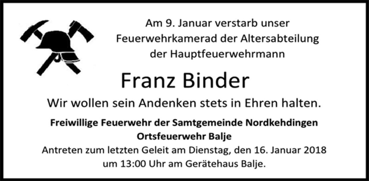 <p>Am 9. Januar verstarb unser<br />Feuerwehrkamerad der Altersabteilung<br />der Hauptfeuerwehrmann<br />Franz Binder<br />Wir wollen sein Andenken stets in Ehren halten.<br />Freiwillige Feuerwehr der Samtgemeinde Nordkehdingen<br />Ortsfeuerwehr Balje<br />Antreten zum letzten Geleit am Dienstag, den 16. Januar 2018<br />um 13:00 Uhr am Gerätehaus Balje.</p>