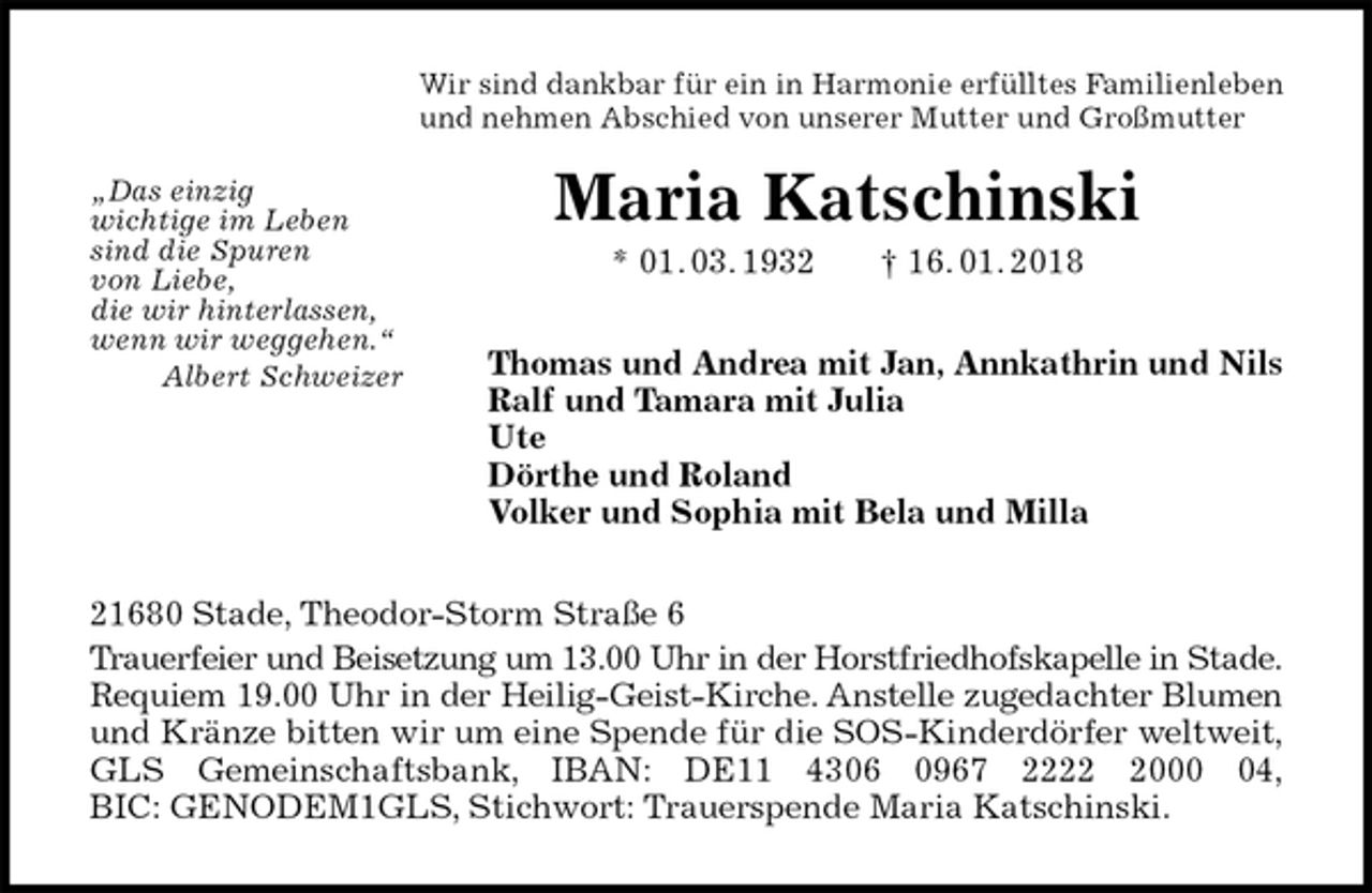 <p>Wir sind dankbar für ein in Harmonie erfülltes Familienleben<br />und nehmen Abschied von unserer Mutter und Großmutter<br />Maria Katschinski<br />* 01. 03. 1932 † 16. 01. 2018<br />Thomas und Andrea mit Jan, Annkathrin und Nils<br />Ralf und Tamara mit Julia<br />Ute<br />Dörthe und Roland<br />Volker und Sophia mit Bela und Milla<br />21680 Stade, Theodor-Storm Straße 6<br />Trauerfeier und Beisetzung um 13.00 Uhr in der Horstfriedhofskapelle in Stade.<br />Requiem 19.00 Uhr in der Heilig-Geist-Kirche. Anstelle zugedachter Blumen<br />und Kränze bitten wir um eine Spende für die SOS-Kinderdörfer weltweit,<br />GLS Gemeinschaftsbank, IBAN: DE11 4306 0967 2222 2000 04,<br />BIC: GENODEM1GLS, Stichwort: Trauerspende Maria Katschinski.<br />„Das einzig<br />wichtige im Leben<br />sind die Spuren<br />von Liebe,<br />die wir hinterlassen,<br />wenn wir weggehen.“<br />Albert Schweizer</p>