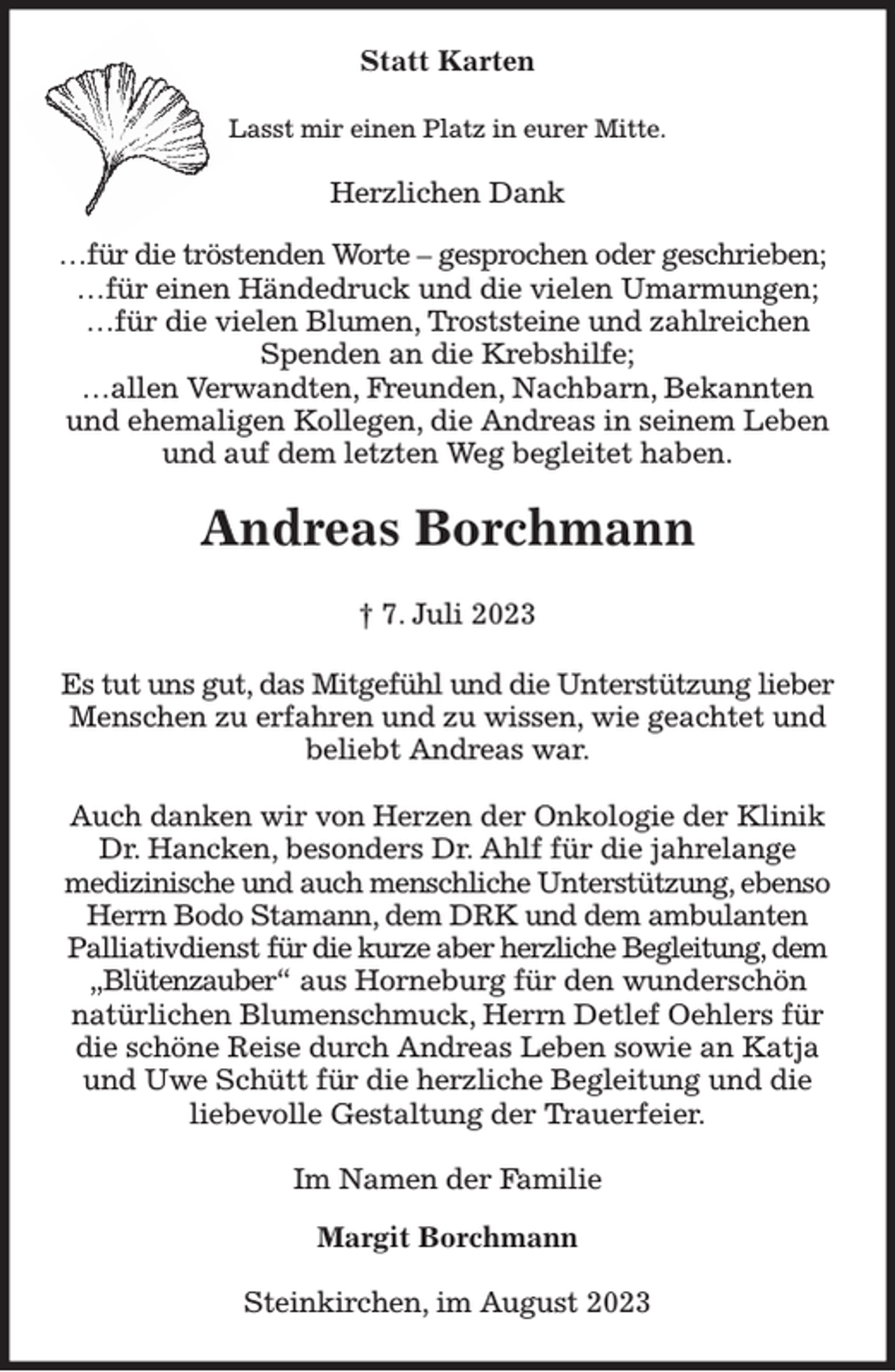 <p>Statt Karten<br />Lasst mir einen Platz in eurer Mitte.<br />Herzlichen Dank</p><p>…für die tröstenden Worte - gesprochen oder geschrieben;<br />…für einen Händedruck und die vielen Umarmungen;<br />…für die vielen Blumen, Troststeine und zahlreichen<br />Spenden an die Krebshilfe;<br />…allen Verwandten, Freunden, Nachbarn, Bekannten<br />und ehemaligen Kollegen, die Andreas in seinem Leben<br />und auf dem letzten Weg begleitet haben.<br />Andreas Borchmann</p><p>† 7. Juli 2023<br />Es tut uns gut, das Mitgefühl und die Unterstützung lieber<br />Menschen zu erfahren und zu wissen, wie geachtet und<br />beliebt Andreas war.</p><p>Auch danken wir von Herzen der Onkologie der Klinik<br />Dr. Hancken, besonders Dr. Ahlf für die jahrelange<br />medizinische und auch menschliche Unterstützung, ebenso<br />Herrn Bodo Stamann, dem DRK und dem ambulanten<br />Palliativdienst für die kurze aber herzliche Begleitung, dem<br />„Blütenzauber“ aus Horneburg für den wunderschön<br />natürlichen Blumenschmuck, Herrn Detlef Oehlers für<br />die schöne Reise durch Andreas Leben sowie an Katja<br />und Uwe Schütt für die herzliche Begleitung und die<br />liebevolle Gestaltung der Trauerfeier.<br />Im Namen der Familie</p><p>Margit Borchmann<br />Steinkirchen, im August 2023</p>