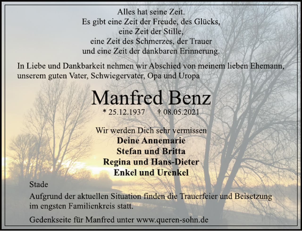 <p>Alles hat seine Zeit.<br />Es gibt eine Zeit der Freude, des Glücks,<br />eine Zeit der Stille,<br />eine Zeit des Schmerzes, der Trauer<br />und eine Zeit der dankbaren Erinnerung.<br />In Liebe und Dankbarkeit nehmen wir Abschied von meinem lieben Ehemann, unserem guten Vater, Schwiegervater, Opa und Uropa<br />Manfred Benz<br />* 25.12.1937 † 08.05.2021<br />Wir werden Dich sehr vermissen<br />Deine Annemarie<br />Stefan und Britta<br />Regina und Hans-Dieter<br />Enkel und Urenkel<br />Stade<br />Aufgrund der aktuellen Situation finden die Trauerfeier und Beisetzung im engsten Familienkreis statt.<br />Gedenkseite für Manfred unter www.queren-sohn.de</p>