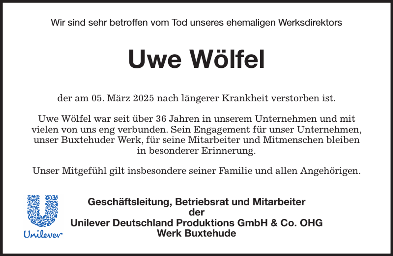 <p>Wir sind sehr betroffen vom Tod unseres ehemaligen Werksdirektors<br />Uwe Wölfel<br />der am 05. März 2025 nach längerer Krankheit verstorben ist.<br />Uwe Wölfel war seit über 36 Jahren in unserem Unternehmen und mit<br />vielen von uns eng verbunden. Sein Engagement für unser Unternehmen,<br />unser Buxtehuder Werk, für seine Mitarbeiter und Mitmenschen bleiben<br />in besonderer Erinnerung.<br />Unser Mitgefühl gilt insbesondere seiner Familie und allen Angehörigen.<br />Geschäftsleitung, Betriebsrat und Mitarbeiter<br />der<br />Unilever Deutschland Produktions GmbH &amp; Co. OHG<br />Werk Buxtehude</p>