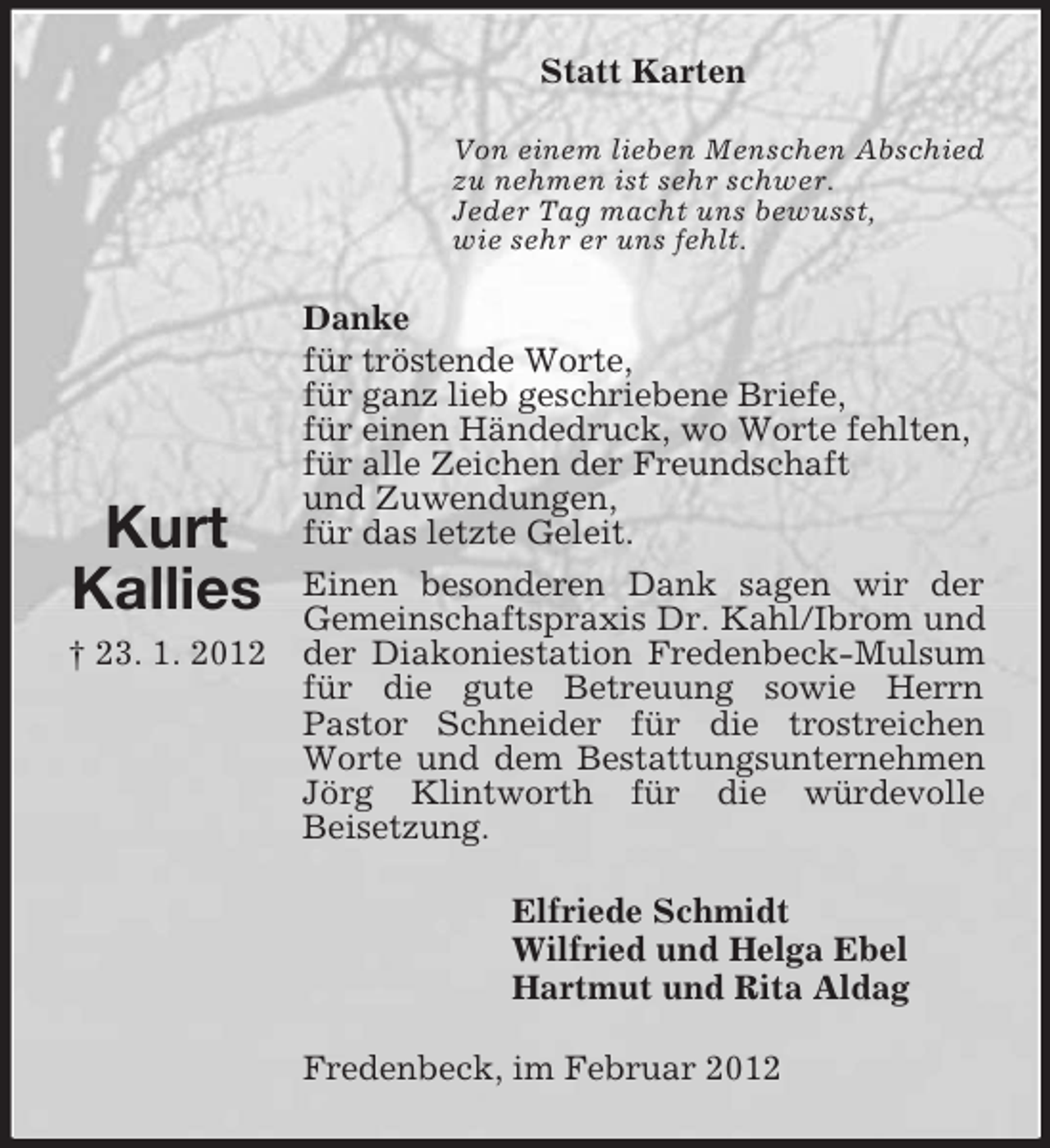 <p>Statt Karten<br />Von einem lieben Menschen Abschied<br />zu nehmen ist sehr schwer.<br />Jeder Tag macht uns bewusst,<br />wie sehr er uns fehlt.</p><p>Kurt<br />Kallies<br />† 23. 1. 2012</p><p>Danke<br />für tröstende Worte,<br />für ganz lieb geschriebene Briefe,<br />für einen Händedruck, wo Worte fehlten,<br />für alle Zeichen der Freundschaft<br />und Zuwendungen,<br />für das letzte Geleit.<br />Einen besonderen Dank sagen wir der<br />Gemeinschaftspraxis Dr. Kahl/Ibrom und<br />der Diakoniestation Fredenbeck-Mulsum<br />für die gute Betreuung sowie Herrn<br />Pastor Schneider für die trostreichen<br />Worte und dem Bestattungsunternehmen<br />Jörg Klintworth für die würdevolle<br />Beisetzung.<br />Elfriede Schmidt<br />Wilfried und Helga Ebel<br />Hartmut und Rita Aldag<br />Fredenbeck, im Februar 2012</p>