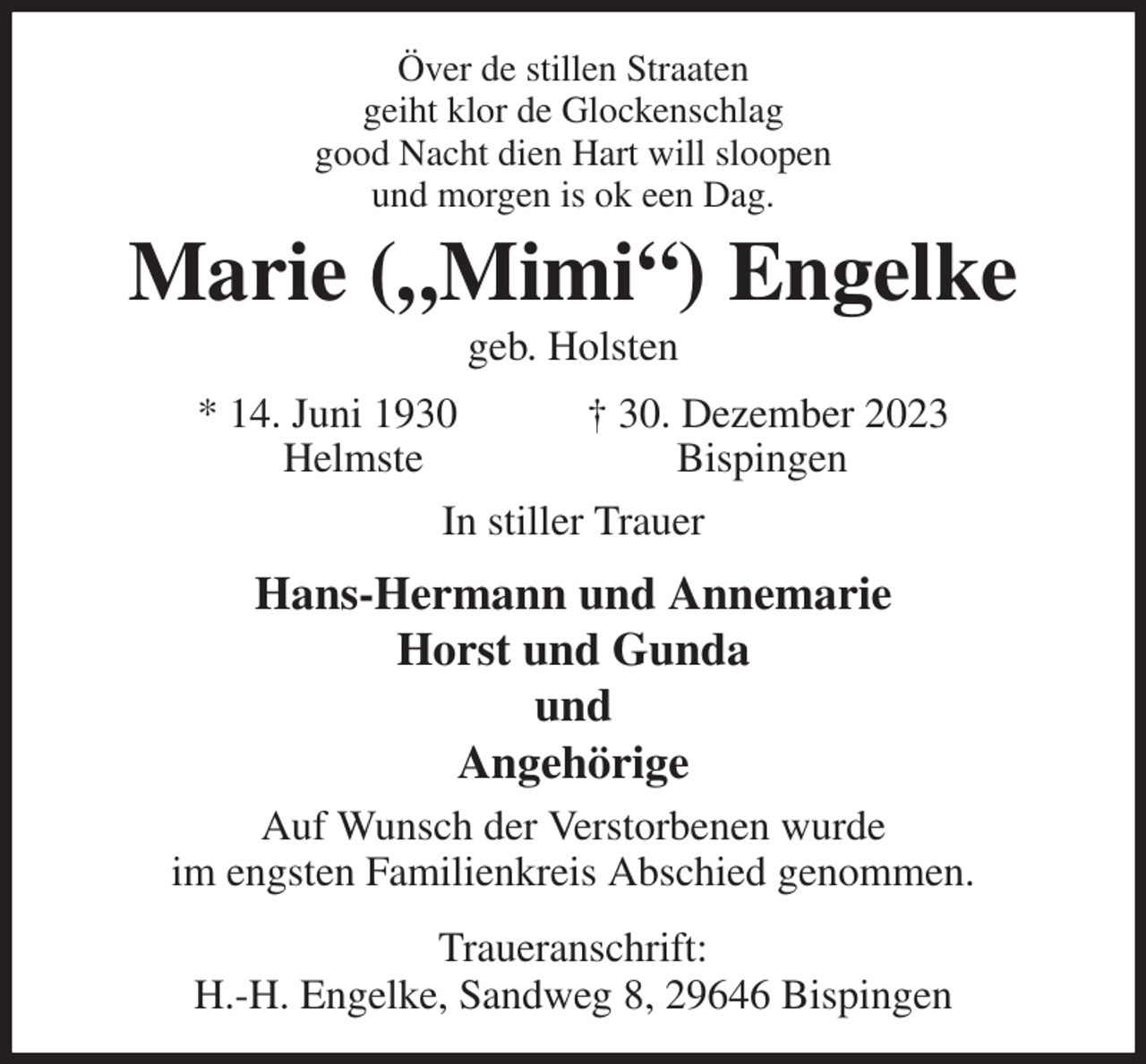 <p>Över de stillen Straaten<br />geiht klor de Glockenschlag<br />good Nacht dien Hart will sloopen<br />und morgen is ok een Dag.<br />Marie („Mimi“) Engelke<br />geb. Holsten<br />* 14. Juni 1930 † 30. Dezember 2023<br />Helmste Bispingen<br />In stiller Trauer<br />Hans-Hermann und Annemarie<br />Horst und Gunda<br />und<br />Angehörige<br />Auf Wunsch der Verstorbenen wurde<br />im engsten Familienkreis Abschied genommen.<br />Traueranschrift:<br />H.-H. Engelke, Sandweg 8, 29646 Bispingen</p>