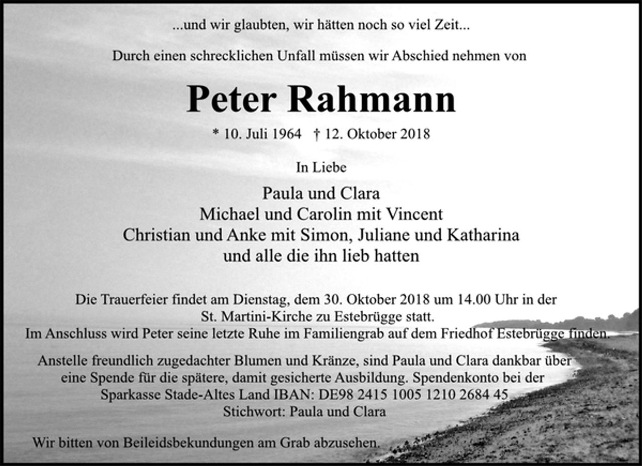 <p>...und wir glaubten, wir hätten noch so viel Zeit...<br />Durch einen schrecklichen Unfall müssen wir Abschied nehmen von<br />Peter Rahmann<br />* 10. Juli 1964 † 12. Oktober 2018<br />In Liebe<br />Paula und Clara<br />Michael und Carolin mit Vincent<br />Christian und Anke mit Simon, Juliane und Katharina<br />und alle die ihn lieb hatten<br />Die Trauerfeier findet am Dienstag, dem 30. Oktober 2018 um 14.00 Uhr in der<br />St. Martini-Kirche zu Estebrügge statt.<br />Im Anschluss wird Peter seine letzte Ruhe im Familiengrab auf dem Friedhof Estebrügge finden.<br />Anstelle freundlich zugedachter Blumen, Kränze und Grabschmuck, sind Paula und Clara<br />dankbar über eine Spende für die spätere, damit gesicherte Ausbildung. Spendenkonto bei der<br />Sparkasse Stade-Altes Land IBAN: DE98 2415 1005 1210 2684 45<br />Stichwort: Paula und Clara<br />Wir bitten von Beileidsbekundungen am Grab abzusehen.</p>