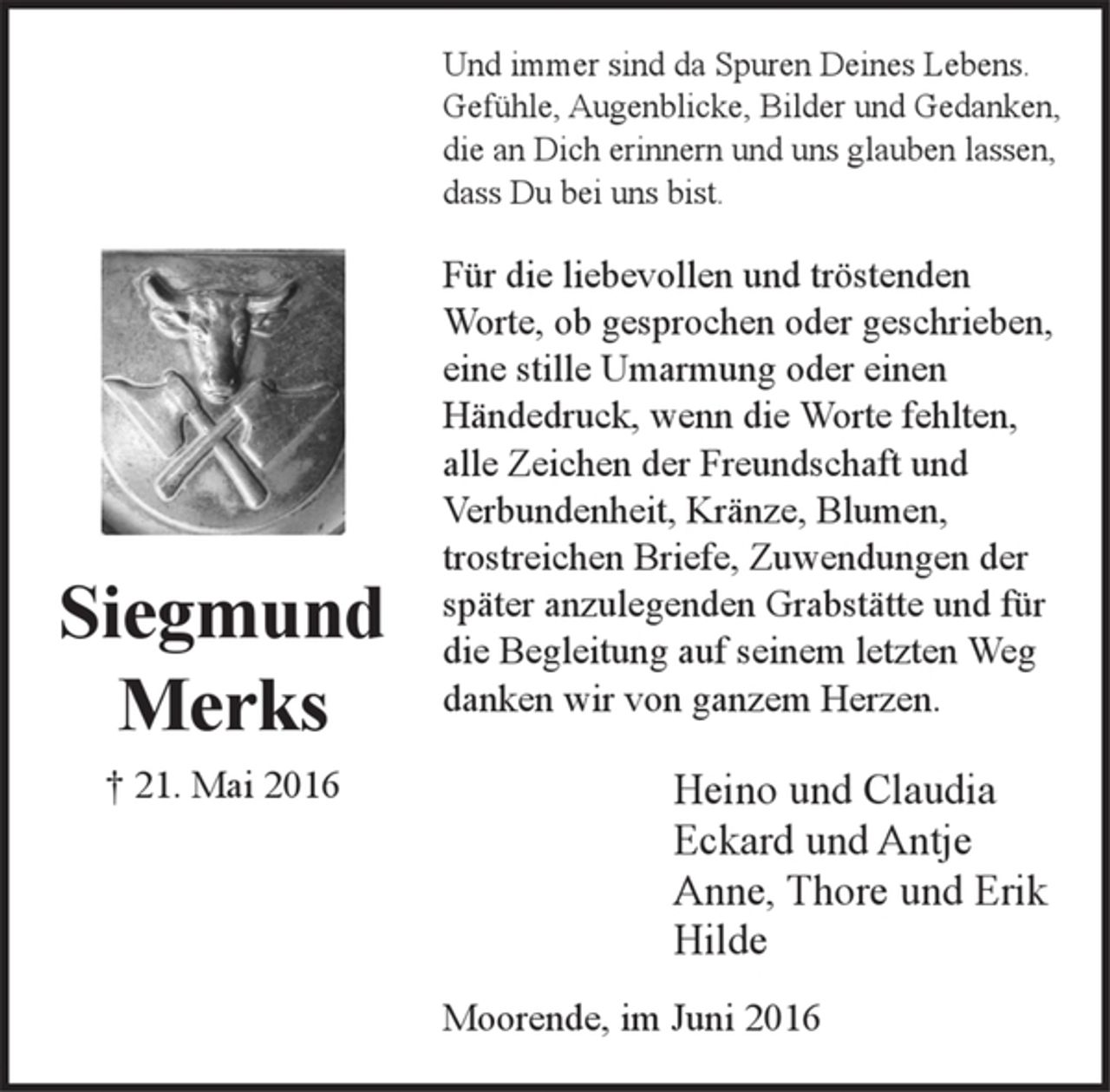 <p>Siegmund<br />Merks<br />† 21. Mai 2016</p><p>Und immer sind da Spuren Deines Lebens.<br />Gefühle, Augenblicke, Bilder und Gedanken,<br />die an Dich erinnern und uns glauben lassen,<br />dass Du bei uns bist.</p><p>Für die liebevollen und tröstenden Worte, ob gesprochen<br />oder geschrieben, eine stille Umarmung oder einen<br />Händedruck, wenn die Worte fehlten, alle Zeichen der<br />Freundschaft und Verbundenheit, Kränze, Blumen,<br />trostreichen Briefe, Zuwendungen der später<br />anzulegenden Grabstätte und für die Begleitung auf<br />ihrem letzten Weg danken wir von ganzem Herzen.</p><p>Heino und Claudia<br />Eckard und Antje<br />Anne, Thore und Erik<br />Hilde</p><p>Moorende, im Juni 2016</p>