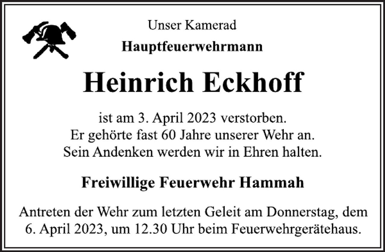 <p>Unser Kamerad<br />Hauptfeuerwehrmann<br />Heinrich Eckhoff<br />ist am 3. April 2023 verstorben.<br />Er gehörte fast 60 Jahre unserer Wehr an.<br />Sein Andenken werden wir in Ehren halten.<br />Freiwillige Feuerwehr Hammah<br />Antreten der Wehr zum letzten Geleit am Donnerstag, dem<br />6. April 2023, um 12.30 Uhr beim Feuerwehrgerätehaus.</p>