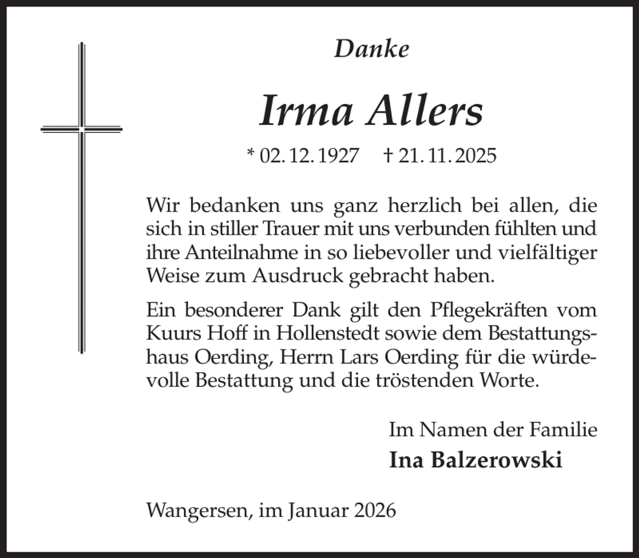 <p>Danke<br />Irma Allers<br />* 02. 12. 1927 † 21. 11. 2025<br />Wir bedanken uns ganz herzlich bei allen, die sich in stiller Trauer mit uns verbunden fühlten und ihre Anteilnahme in so liebevoller und vielfältiger Weise zum Ausdruck gebracht haben.<br />Ein besonderer Dank gilt den Pflegekräften vom Kuurs Hoff in Hollenstedt sowie dem Bestattungshaus Oerding, Herrn Lars Oerding für die würdevolle Bestattung und die tröstenden Worte.<br />Im Namen der Familie<br />Ina Balzerowski<br />Wangersen, im Januar 2026</p>