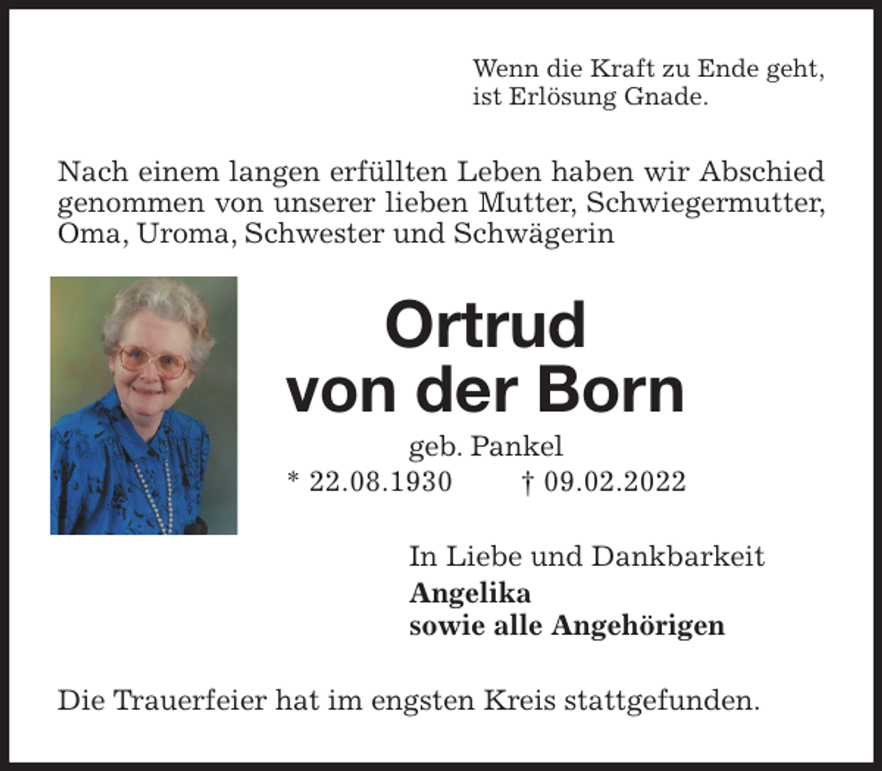 <p>Wenn die Kraft zu Ende geht,<br />ist Erlösung Gnade.<br />Nach einem langen erfüllten Leben haben wir Abschied genommen von unserer lieben Mutter, Schwiegermutter, Oma, Uroma, Schwester und Schwägerin<br />Ortrud<br />von der Born<br />geb. Pankel<br />* 22.08.1930 † 09.02.2022<br />In Liebe und Dankbarkeit<br />Angelika<br />sowie alle Angehörigen<br />Die Trauerfeier hat im engsten Kreis stattgefunden.</p>