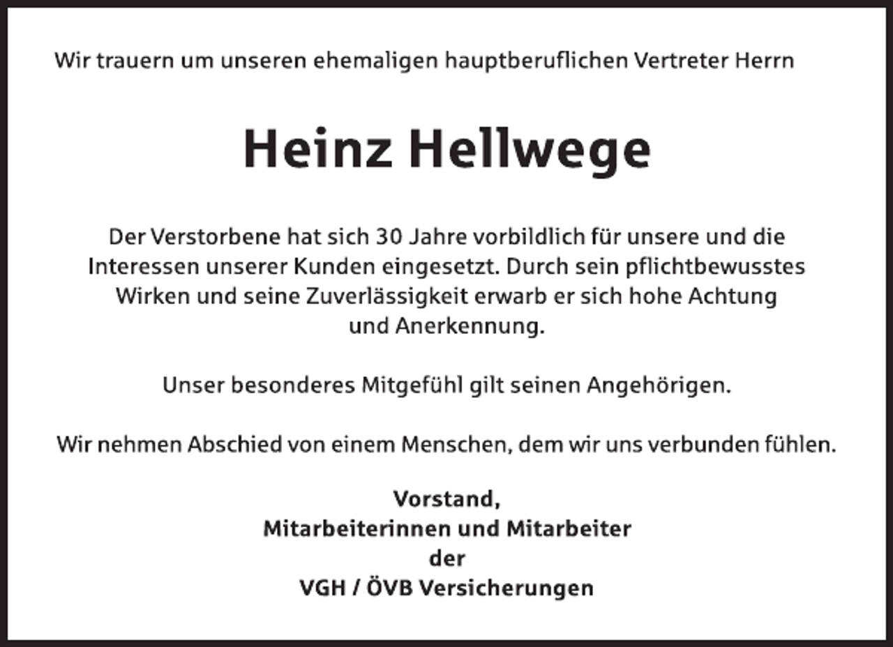 <p>Wir trauern um unseren ehemaligen hauptberuflichen Vertreter Herrn<br />Heinz Hellwege<br />Der Verstorbene hat sich 30 Jahre vorbildlich für unsere und die<br />Interessen unserer Kunden eingesetzt. Durch sein pflichtbewusstes<br />Wirken und seine Zuverlässigkeit erwarb er sich hohe Achtung<br />und Anerkennung.<br />Unser besonderes Mitgefühl gilt seinen Angehörigen.<br />Wir nehmen Abschied von einem Menschen, dem wir uns verbunden fühlen.<br />Vorstand,<br />Mitarbeiterinnen und Mitarbeiter<br />der<br />VGH / ÖVB Versicherungen</p>