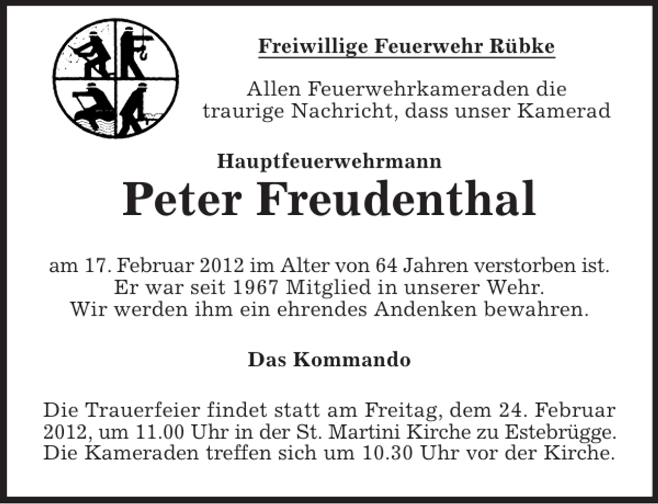 <p>Freiwillige Feuerwehr Rübke<br />Allen Feuerwehrkameraden die<br />traurige Nachricht, dass unser Kamerad<br />Hauptfeuerwehrmann</p><p>Peter Freudenthal<br />am 17. Februar 2012 im Alter von 64 Jahren verstorben ist.<br />Er war seit 1967 Mitglied in unserer Wehr.<br />Wir werden ihm ein ehrendes Andenken bewahren.<br />Das Kommando<br />Die Trauerfeier findet statt am Freitag, dem 24. Februar<br />2012, um 11.00 Uhr in der St. Martini Kirche zu Estebrügge.<br />Die Kameraden treffen sich um 10.30 Uhr vor der Kirche.</p>