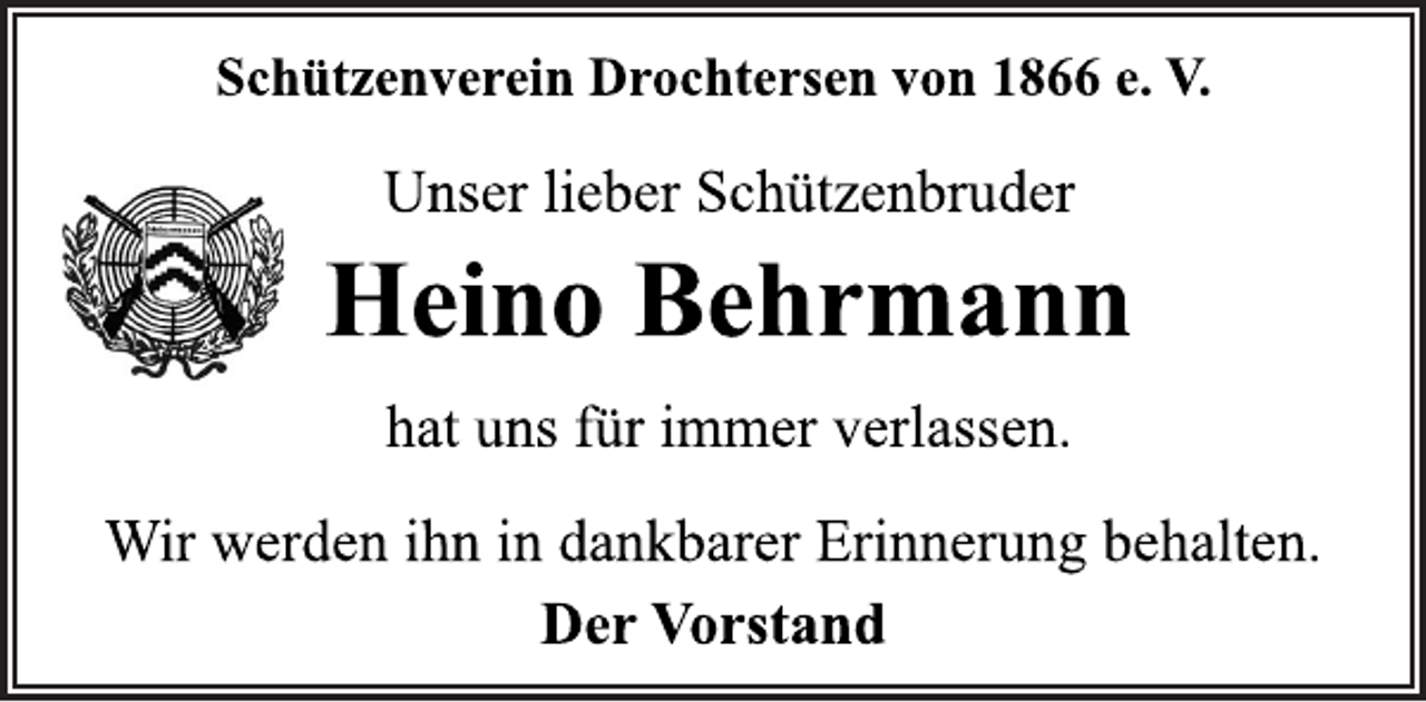 <p>Schützenverein Drochtersen von 1866 e. V.<br />Unser lieber Schützenbruder<br />Heino Behrmann<br />hat uns für immer verlassen.<br />Wir werden ihn in dankbarer Erinnerung behalten.<br />Der Vorstand</p>