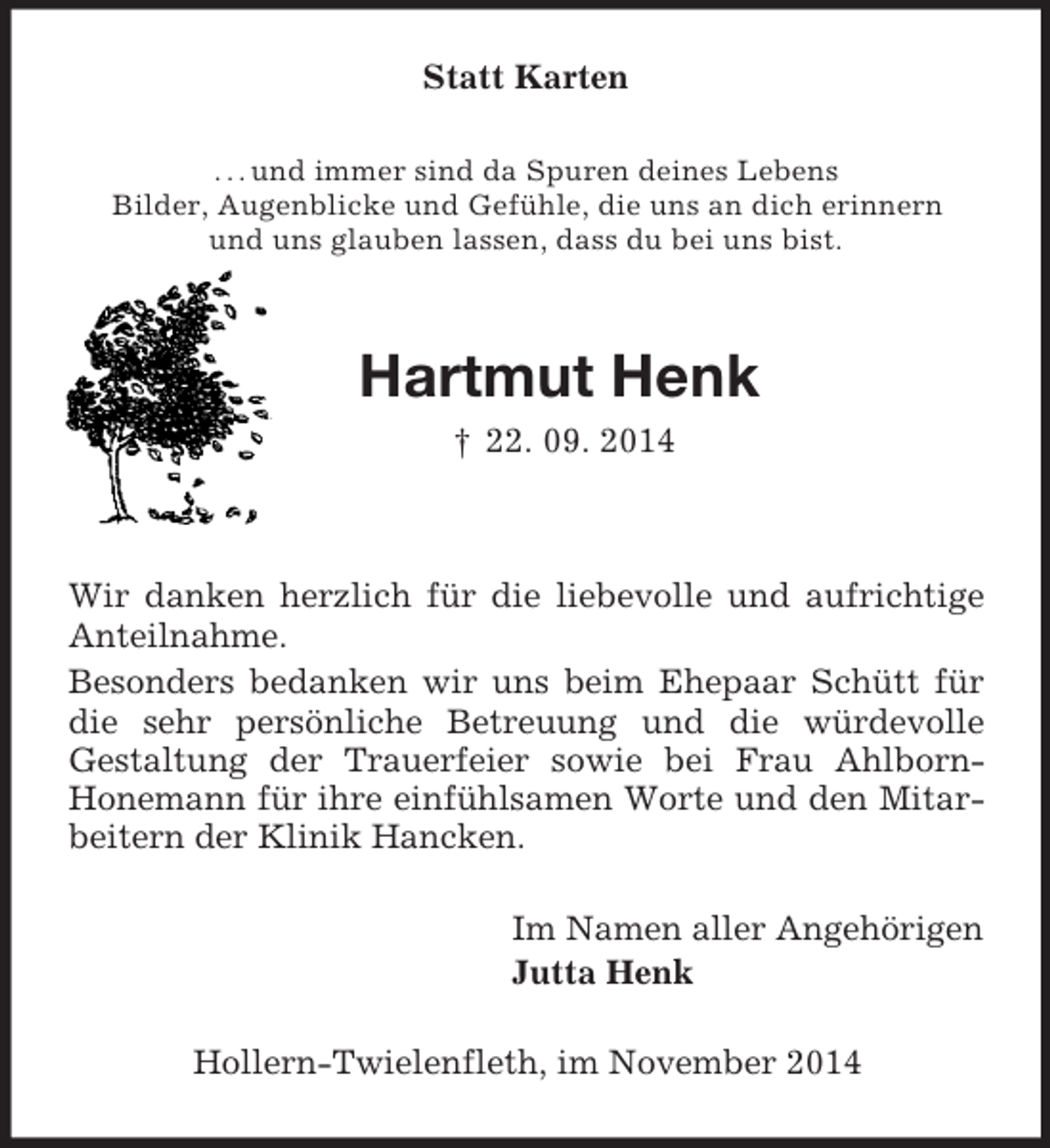 <p>Statt Karten<br />. . . und immer sind da Spuren deines Lebens<br />Bilder, Augenblicke und Gefühle, die uns an dich erinnern<br />und uns glauben lassen, dass du bei uns bist.<br />Hartmut Henk<br />† 22. 09. 2014<br />Wir danken herzlich für die liebevolle und aufrichtige Anteilnahme.<br />Besonders bedanken wir uns beim Ehepaar Schütt für die sehr persönliche Betreuung und die würdevolle<br />Gestaltung der Trauerfeier sowie bei Frau Ahlborn-<br />Honemann für ihre einfühlsamen Worte und den Mitarbeitern der Klinik Hancken.<br />Im Namen aller Angehörigen<br />Jutta Henk<br />Hollern-Twielenfleth, im November 2014</p>