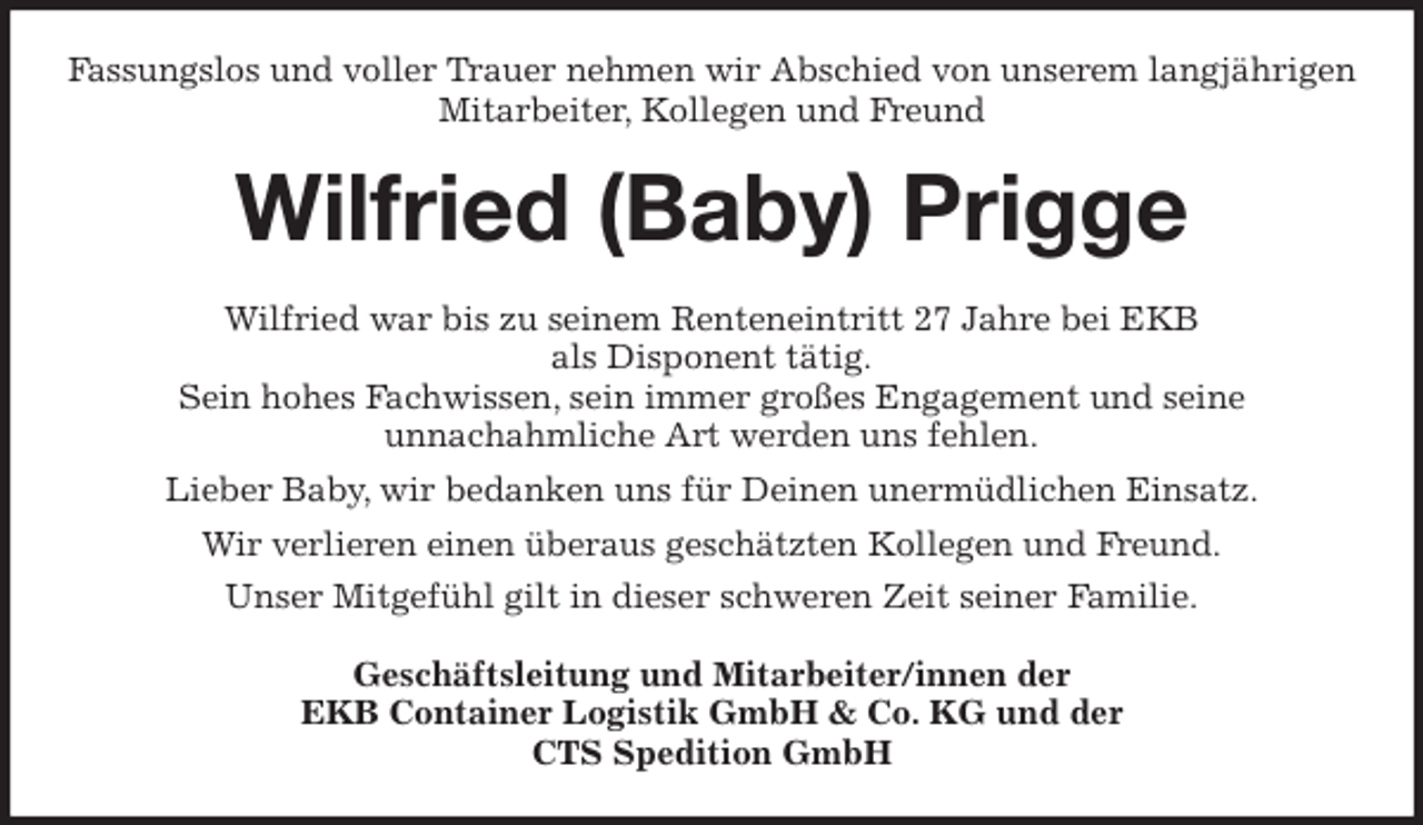 <p>Fassungslos und voller Trauer nehmen wir Abschied von unserem langjährigen<br />Mitarbeiter, Kollegen und Freund<br />Wilfried (Baby) Prigge<br />Wilfried war bis zu seinem Renteneintritt 27 Jahre bei EKB<br />als Disponent tätig.<br />Sein hohes Fachwissen, sein immer großes Engagement und seine<br />unnachahmliche Art werden uns fehlen.<br />Lieber Baby, wir bedanken uns für Deinen unermüdlichen Einsatz.<br />Wir verlieren einen überaus geschätzten Kollegen und Freund.<br />Unser Mitgefühl gilt in dieser schweren Zeit seiner Familie.<br />Geschäftsleitung und Mitarbeiter/innen der<br />EKB Container Logistik GmbH &amp; Co. KG und der<br />CTS Spedition GmbH</p>