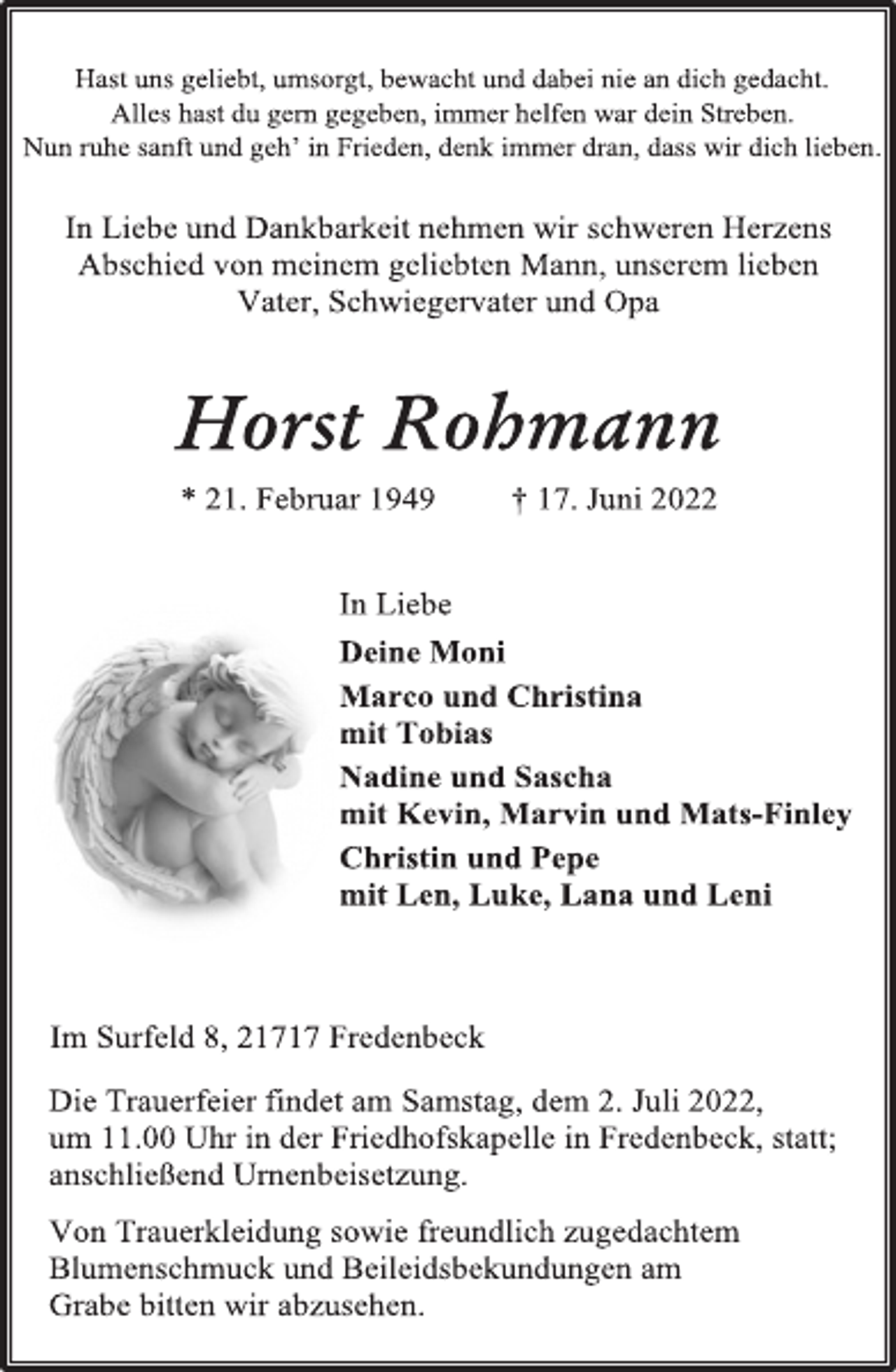 <p>Hast uns geliebt, umsorgt, bewacht und dabei nie an dich gedacht.<br />Alles hast du gern gegeben, immer helfen war dein Streben.<br />Nun ruhe sanft und geh' in Frieden, denk immer dran, dass wir dich lieben.<br />In Liebe und Dankbarkeit nehmen wir schweren Herzens<br />Abschied von meinem geliebten Mann, unserem lieben<br />Vater, Schwiegervater und Opa<br />Horst Rohmann<br />* 21. Februar 1949 † 17. Juni 2022<br />In Liebe<br />Deine Moni<br />Marco und Christina<br />mit Tobias<br />Nadine und Sascha<br />mit Kevin, Marvin und Mats-Finley<br />Christin und Pepe<br />mit Len, Luke, Lana und Leni<br />Im Surfeld 8, 21717 Fredenbeck<br />Die Trauerfeier findet am Samstag, dem 2. Juli 2022,<br />um 11.00 Uhr in der Friedhofskapelle in Fredenbeck, statt;<br />anschließend Urnenbeisetzung.<br />Von Trauerkleidung sowie freundlich zugedachtem<br />Blumenschmuck und Beileidsbekundungen am<br />Grabe bitten wir abzusehen.</p>