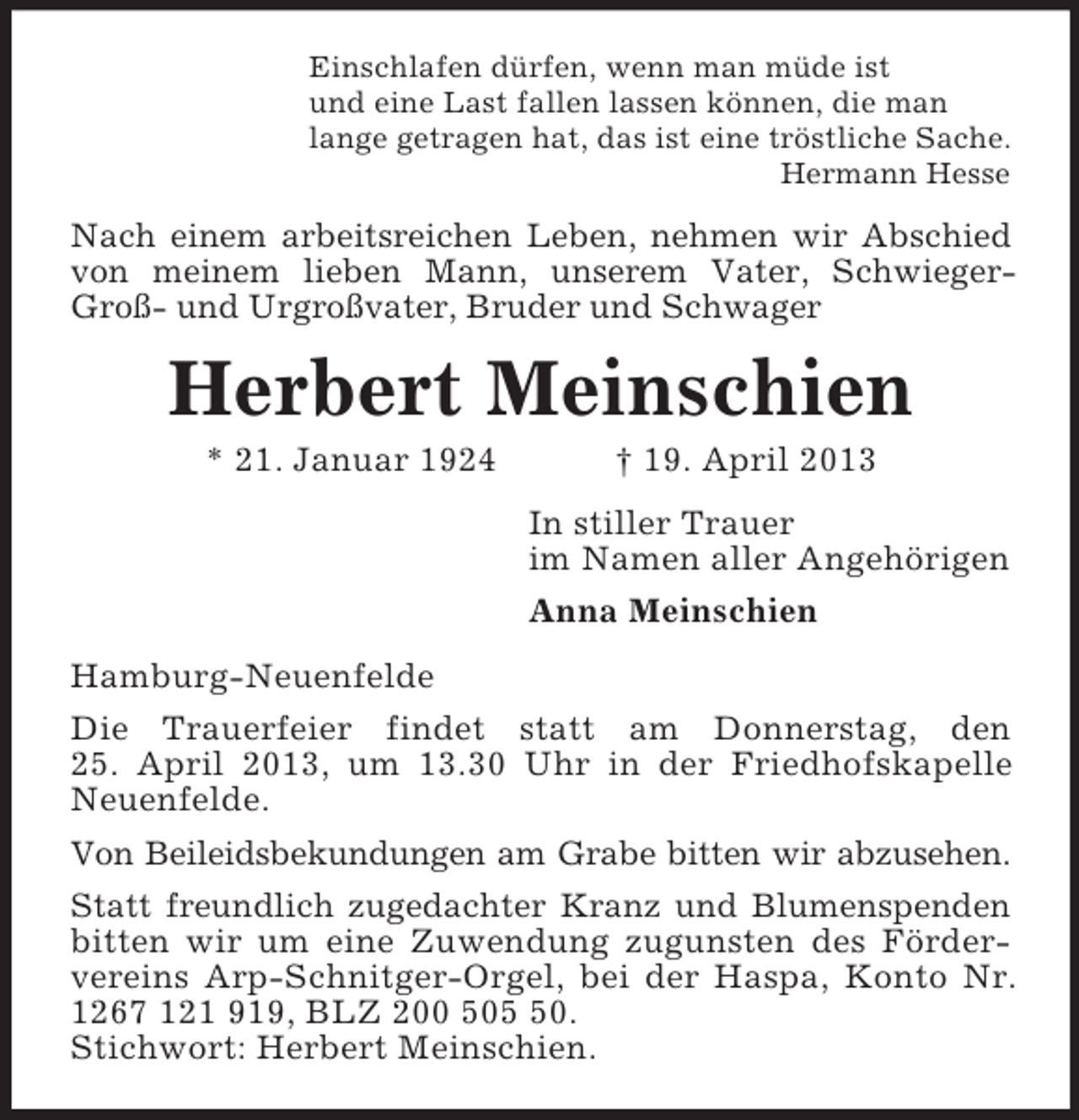 <p>Einschlafen dürfen, wenn man müde ist<br />und eine Last fallen lassen können, die man<br />lange getragen hat, das ist eine tröstliche Sache.<br />Hermann Hesse</p><p>Nach einem arbeitsreichen Leben, nehmen wir Abschied<br />von meinem lieben Mann, unserem Vater, SchwiegerGroß- und Urgroßvater, Bruder und Schwager</p><p>Herbert Meinschien<br />* 21. Januar 1924</p><p>† 19. April 2013<br />In stiller Trauer<br />im Namen aller Angehörigen<br />Anna Meinschien</p><p>Hamburg-Neuenfelde<br />Die Trauerfeier findet statt am Donnerstag, den<br />25. April 2013, um 13.30 Uhr in der Friedhofskapelle<br />Neuenfelde.<br />Von Beileidsbekundungen am Grabe bitten wir abzusehen.<br />Statt freundlich zugedachter Kranz und Blumenspenden<br />bitten wir um eine Zuwendung zugunsten des Fördervereins Arp-Schnitger-Orgel, bei der Haspa, Konto Nr.<br />1267 121 919, BLZ 200 500.<br />Stichwort: Herbert Meinschien.</p>
