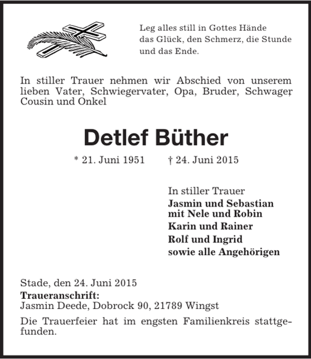 <p>Leg alles still in Gottes Hände<br />das Glück, den Schmerz, die Stunde<br />und das Ende.<br />In stiller Trauer nehmen wir Abschied von unserem<br />lieben Vater, Schwiegervater, Opa, Bruder, Schwager, Cousin und Onkel<br />Detlef Büther<br />* 21. Juni 1951 † 24. Juni 2015<br />In stiller Trauer<br />Jasmin und Sebastian<br />mit Nele und Robin<br />Karin und Rainer<br />Rolf und Ingrid<br />sowie alle Angehörigen<br />Stade, den 24. Juni 2015<br />Traueranschrift:<br />Jasmin Deede, Dobrock 90, 21789 Wingst<br />Die Trauerfeier hat im engsten Familienkreis stattgefunden.</p>