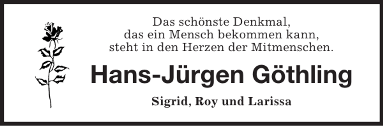 <p>Das schönste Denkmal,<br />das ein Mensch bekommen kann,<br />steht in den Herzen der Mitmenschen.</p><p>Hans-Jürgen Göthling<br />Sigrid, Roy und Larissa</p>