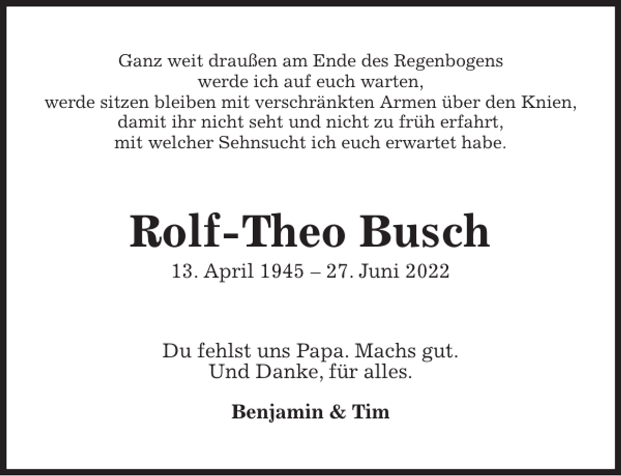 <p>Ganz weit draußen am Ende des Regenbogens<br />werde ich auf euch warten,<br />werde sitzen bleiben mit verschränkten Armen über den Knien,<br />damit ihr nicht seht und nicht zu früh erfahrt,<br />mit welcher Sehnsucht ich euch erwartet habe.<br />Rolf-Theo Busch<br />13. April 1945 - 27. Juni 2022<br />Du fehlst uns Papa. Machs gut.<br />Und Danke, für alles.</p><p>Benjamin &amp; Tim</p>